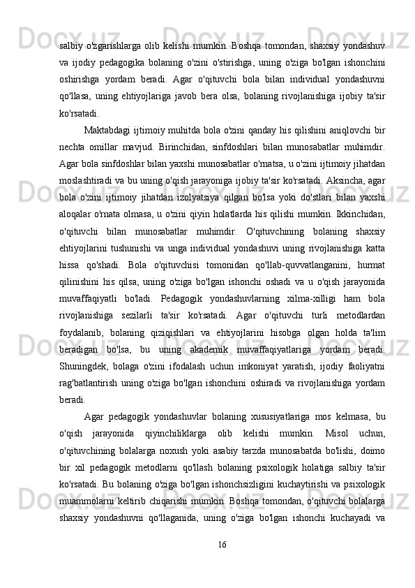 salbiy   o'zgarishlarga   olib   kelishi   mumkin.   Boshqa   tomondan,   shaxsiy   yondashuv
va   ijodiy   pedagogika   bolaning   o'zini   o'stirishga,   uning   o'ziga   bo'lgan   ishonchini
oshirishga   yordam   beradi.   Agar   o'qituvchi   bola   bilan   individual   yondashuvni
qo'llasa,   uning   ehtiyojlariga   javob   bera   olsa,   bolaning   rivojlanishiga   ijobiy   ta'sir
ko'rsatadi.
Maktabdagi  ijtimoiy muhitda bola o'zini  qanday his qilishini  aniqlovchi  bir
nechta   omillar   mavjud.   Birinchidan,   sinfdoshlari   bilan   munosabatlar   muhimdir.
Agar bola sinfdoshlar bilan yaxshi munosabatlar o'rnatsa, u o'zini ijtimoiy jihatdan
moslashtiradi va bu uning o'qish jarayoniga ijobiy ta'sir ko'rsatadi. Aksincha, agar
bola   o'zini   ijtimoiy   jihatdan   izolyatsiya   qilgan   bo'lsa   yoki   do'stlari   bilan   yaxshi
aloqalar o'rnata olmasa, u o'zini  qiyin holatlarda his qilishi mumkin. Ikkinchidan,
o'qituvchi   bilan   munosabatlar   muhimdir.   O'qituvchining   bolaning   shaxsiy
ehtiyojlarini   tushunishi   va   unga   individual   yondashuvi   uning   rivojlanishiga   katta
hissa   qo'shadi.   Bola   o'qituvchisi   tomonidan   qo'llab-quvvatlanganini,   hurmat
qilinishini   his   qilsa,   uning   o'ziga   bo'lgan   ishonchi   oshadi   va   u   o'qish   jarayonida
muvaffaqiyatli   bo'ladi.   Pedagogik   yondashuvlarning   xilma-xilligi   ham   bola
rivojlanishiga   sezilarli   ta'sir   ko'rsatadi.   Agar   o'qituvchi   turli   metodlardan
foydalanib,   bolaning   qiziqishlari   va   ehtiyojlarini   hisobga   olgan   holda   ta'lim
beradigan   bo'lsa,   bu   uning   akademik   muvaffaqiyatlariga   yordam   beradi.
Shuningdek,   bolaga   o'zini   ifodalash   uchun   imkoniyat   yaratish,   ijodiy   faoliyatni
rag'batlantirish   uning   o'ziga   bo'lgan   ishonchini   oshiradi   va   rivojlanishiga   yordam
beradi.
Agar   pedagogik   yondashuvlar   bolaning   xususiyatlariga   mos   kelmasa,   bu
o'qish   jarayonida   qiyinchiliklarga   olib   kelishi   mumkin.   Misol   uchun,
o'qituvchining   bolalarga   noxush   yoki   asabiy   tarzda   munosabatda   bo'lishi,   doimo
bir   xil   pedagogik   metodlarni   qo'llash   bolaning   psixologik   holatiga   salbiy   ta'sir
ko'rsatadi. Bu bolaning o'ziga bo'lgan ishonchsizligini kuchaytirishi va psixologik
muammolarni  keltirib chiqarishi  mumkin. Boshqa  tomondan, o'qituvchi  bolalarga
shaxsiy   yondashuvni   qo'llaganida,   uning   o'ziga   bo'lgan   ishonchi   kuchayadi   va
16 