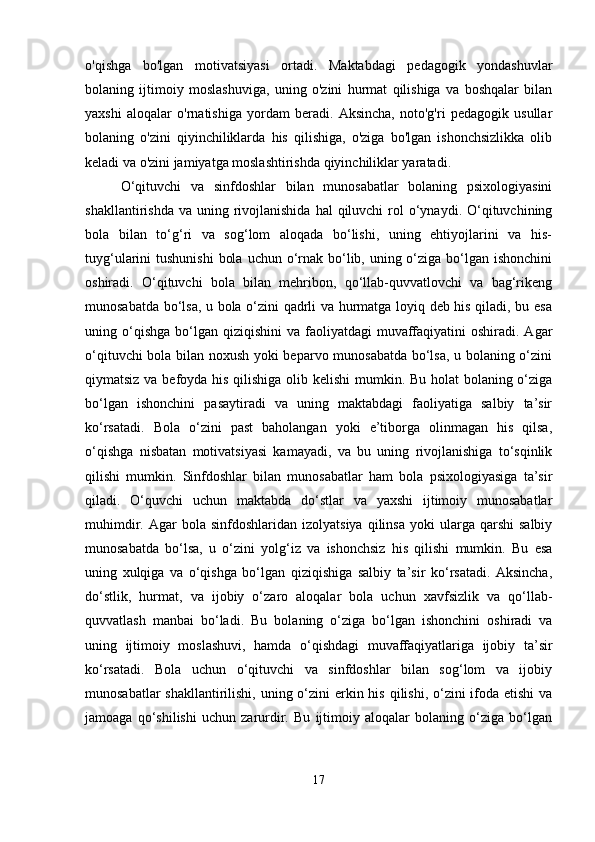 o'qishga   bo'lgan   motivatsiyasi   ortadi.   Maktabdagi   pedagogik   yondashuvlar
bolaning   ijtimoiy   moslashuviga,   uning   o'zini   hurmat   qilishiga   va   boshqalar   bilan
yaxshi   aloqalar   o'rnatishiga   yordam   beradi.   Aksincha,   noto'g'ri   pedagogik   usullar
bolaning   o'zini   qiyinchiliklarda   his   qilishiga,   o'ziga   bo'lgan   ishonchsizlikka   olib
keladi va o'zini jamiyatga moslashtirishda qiyinchiliklar yaratadi.
O‘qituvchi   va   sinfdoshlar   bilan   munosabatlar   bolaning   psixologiyasini
shakllantirishda  va  uning rivojlanishida   hal  qiluvchi   rol   o‘ynaydi.  O‘qituvchining
bola   bilan   to‘g‘ri   va   sog‘lom   aloqada   bo‘lishi,   uning   ehtiyojlarini   va   his-
tuyg‘ularini  tushunishi  bola  uchun o‘rnak bo‘lib, uning o‘ziga bo‘lgan ishonchini
oshiradi.   O‘qituvchi   bola   bilan   mehribon,   qo‘llab-quvvatlovchi   va   bag‘rikeng
munosabatda bo‘lsa, u bola o‘zini qadrli va hurmatga loyiq deb his qiladi, bu esa
uning o‘qishga  bo‘lgan  qiziqishini   va faoliyatdagi   muvaffaqiyatini  oshiradi.  Agar
o‘qituvchi bola bilan noxush yoki beparvo munosabatda bo‘lsa, u bolaning o‘zini
qiymatsiz va befoyda his qilishiga olib kelishi  mumkin. Bu holat  bolaning o‘ziga
bo‘lgan   ishonchini   pasaytiradi   va   uning   maktabdagi   faoliyatiga   salbiy   ta’sir
ko‘rsatadi.   Bola   o‘zini   past   baholangan   yoki   e’tiborga   olinmagan   his   qilsa,
o‘qishga   nisbatan   motivatsiyasi   kamayadi,   va   bu   uning   rivojlanishiga   to‘sqinlik
qilishi   mumkin.   Sinfdoshlar   bilan   munosabatlar   ham   bola   psixologiyasiga   ta’sir
qiladi.   O‘quvchi   uchun   maktabda   do‘stlar   va   yaxshi   ijtimoiy   munosabatlar
muhimdir.  Agar   bola  sinfdoshlaridan  izolyatsiya   qilinsa  yoki  ularga  qarshi  salbiy
munosabatda   bo‘lsa,   u   o‘zini   yolg‘iz   va   ishonchsiz   his   qilishi   mumkin.   Bu   esa
uning   xulqiga   va   o‘qishga   bo‘lgan   qiziqishiga   salbiy   ta’sir   ko‘rsatadi.   Aksincha,
do‘stlik,   hurmat,   va   ijobiy   o‘zaro   aloqalar   bola   uchun   xavfsizlik   va   qo‘llab-
quvvatlash   manbai   bo‘ladi.   Bu   bolaning   o‘ziga   bo‘lgan   ishonchini   oshiradi   va
uning   ijtimoiy   moslashuvi,   hamda   o‘qishdagi   muvaffaqiyatlariga   ijobiy   ta’sir
ko‘rsatadi.   Bola   uchun   o‘qituvchi   va   sinfdoshlar   bilan   sog‘lom   va   ijobiy
munosabatlar  shakllantirilishi, uning o‘zini  erkin his qilishi, o‘zini  ifoda etishi  va
jamoaga   qo‘shilishi   uchun   zarurdir.   Bu   ijtimoiy   aloqalar   bolaning   o‘ziga   bo‘lgan
17 