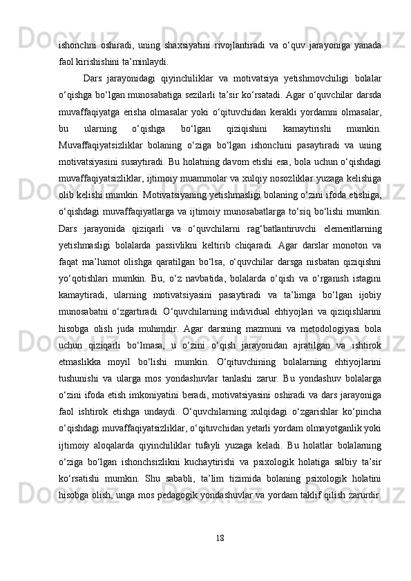 ishonchni   oshiradi,   uning   shaxsiyatini   rivojlantiradi   va   o‘quv   jarayoniga   yanada
faol kirishishini ta’minlaydi.
Dars   jarayonidagi   qiyinchiliklar   va   motivatsiya   yetishmovchiligi   bolalar
o‘qishga bo‘lgan munosabatiga sezilarli ta’sir ko‘rsatadi. Agar o‘quvchilar darsda
muvaffaqiyatga   erisha   olmasalar   yoki   o‘qituvchidan   kerakli   yordamni   olmasalar,
bu   ularning   o‘qishga   bo‘lgan   qiziqishini   kamaytirishi   mumkin.
Muvaffaqiyatsizliklar   bolaning   o‘ziga   bo‘lgan   ishonchini   pasaytiradi   va   uning
motivatsiyasini susaytiradi. Bu holatning davom etishi esa, bola uchun o‘qishdagi
muvaffaqiyatsizliklar, ijtimoiy muammolar va xulqiy nosozliklar yuzaga kelishiga
olib kelishi mumkin. Motivatsiyaning yetishmasligi bolaning o‘zini ifoda etishiga,
o‘qishdagi   muvaffaqiyatlarga  va  ijtimoiy  munosabatlarga  to‘siq  bo‘lishi  mumkin.
Dars   jarayonida   qiziqarli   va   o‘quvchilarni   rag‘batlantiruvchi   elementlarning
yetishmasligi   bolalarda   passivlikni   keltirib   chiqaradi.   Agar   darslar   monoton   va
faqat   ma’lumot   olishga   qaratilgan   bo‘lsa,   o‘quvchilar   darsga   nisbatan   qiziqishni
yo‘qotishlari   mumkin.   Bu,   o‘z   navbatida,   bolalarda   o‘qish   va   o‘rganish   istagini
kamaytiradi,   ularning   motivatsiyasini   pasaytiradi   va   ta’limga   bo‘lgan   ijobiy
munosabatni   o‘zgartiradi.   O‘quvchilarning   individual   ehtiyojlari   va   qiziqishlarini
hisobga   olish   juda   muhimdir.   Agar   darsning   mazmuni   va   metodologiyasi   bola
uchun   qiziqarli   bo‘lmasa,   u   o‘zini   o‘qish   jarayonidan   ajratilgan   va   ishtirok
etmaslikka   moyil   bo‘lishi   mumkin.   O‘qituvchining   bolalarning   ehtiyojlarini
tushunishi   va   ularga   mos   yondashuvlar   tanlashi   zarur.   Bu   yondashuv   bolalarga
o‘zini  ifoda etish imkoniyatini  beradi, motivatsiyasini  oshiradi va dars jarayoniga
faol   ishtirok   etishga   undaydi.   O‘quvchilarning   xulqidagi   o‘zgarishlar   ko‘pincha
o‘qishdagi muvaffaqiyatsizliklar, o‘qituvchidan yetarli yordam olmayotganlik yoki
ijtimoiy   aloqalarda   qiyinchiliklar   tufayli   yuzaga   keladi.   Bu   holatlar   bolalarning
o‘ziga   bo‘lgan   ishonchsizlikni   kuchaytirishi   va   psixologik   holatiga   salbiy   ta’sir
ko‘rsatishi   mumkin.   Shu   sababli,   ta’lim   tizimida   bolaning   psixologik   holatini
hisobga olish, unga mos pedagogik yondashuvlar va yordam taklif qilish zarurdir.
18 