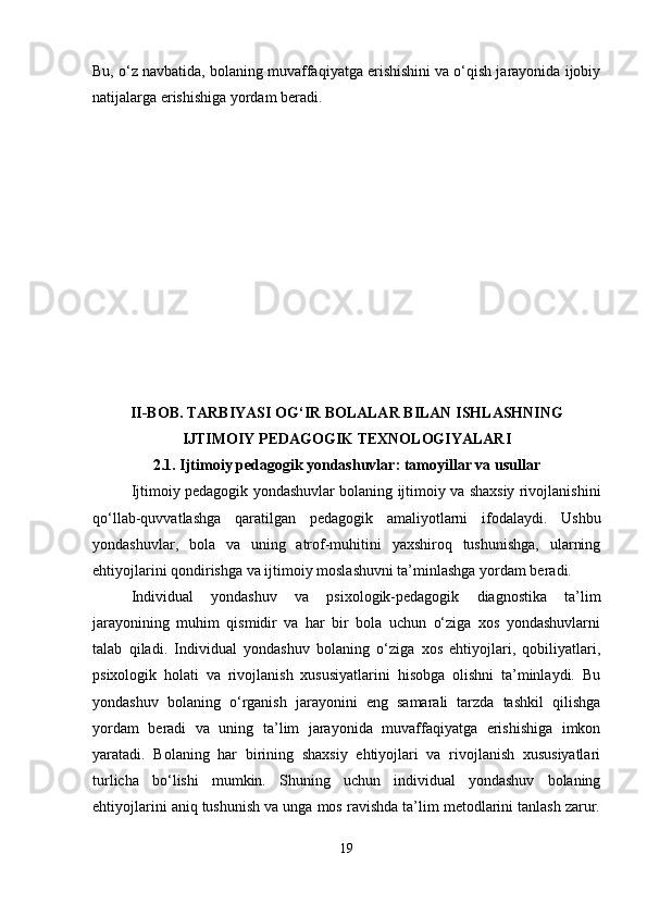 Bu, o‘z navbatida, bolaning muvaffaqiyatga erishishini va o‘qish jarayonida ijobiy
natijalarga erishishiga yordam beradi.
II-BOB. TARBIYASI OG‘IR BOLALAR BILAN ISHLASHNING
IJTIMOIY PEDAGOGIK TEXNOLOGIYALARI
2.1.  Ijtimoiy pedagogik yondashuvlar: tamoyillar va usullar
Ijtimoiy pedagogik yondashuvlar bolaning ijtimoiy va shaxsiy rivojlanishini
qo‘llab-quvvatlashga   qaratilgan   pedagogik   amaliyotlarni   ifodalaydi.   Ushbu
yondashuvlar,   bola   va   uning   atrof-muhitini   yaxshiroq   tushunishga,   ularning
ehtiyojlarini qondirishga va ijtimoiy moslashuvni ta’minlashga yordam beradi.
Individual   yondashuv   va   psixologik-pedagogik   diagnostika   ta’lim
jarayonining   muhim   qismidir   va   har   bir   bola   uchun   o‘ziga   xos   yondashuvlarni
talab   qiladi.   Individual   yondashuv   bolaning   o‘ziga   xos   ehtiyojlari,   qobiliyatlari,
psixologik   holati   va   rivojlanish   xususiyatlarini   hisobga   olishni   ta’minlaydi.   Bu
yondashuv   bolaning   o‘rganish   jarayonini   eng   samarali   tarzda   tashkil   qilishga
yordam   beradi   va   uning   ta’lim   jarayonida   muvaffaqiyatga   erishishiga   imkon
yaratadi.   Bolaning   har   birining   shaxsiy   ehtiyojlari   va   rivojlanish   xususiyatlari
turlicha   bo‘lishi   mumkin.   Shuning   uchun   individual   yondashuv   bolaning
ehtiyojlarini aniq tushunish va unga mos ravishda ta’lim metodlarini tanlash zarur.
19 