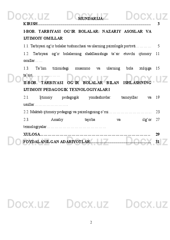 MUNDARIJA:
KIRISH................................................................................................................. 3
I-BOB.   TARBIYASI   OG‘IR   BOLALAR:   NAZARIY   ASOSLAR   VA
IJTIMOIY OMILLAR
1.1.   Tarbiyasi og‘ir bolalar tushunchasi va ularning psixologik portreti………… 5
1.2.   Tarbiyasi   og‘ir   bolalarning   shakllanishiga   ta’sir   etuvchi   ijtimoiy
omillar…… 11
1.3.   Ta’lim   tizimidagi   muammo   va   ularning   bola   xulqiga
ta’siri ………………… 15
II-BOB.   TARBIYASI   OG‘IR   BOLALAR   BILAN   ISHLASHNING
IJTIMOIY PEDAGOGIK TEXNOLOGIYALARI
2.1.   Ijtimoiy   pedagogik   yondashuvlar:   tamoyillar   va
usullar …………………….. 19
2.2.  Maktab ijtimoiy pedagogi va psixologining o‘rni ………………………….. . 23
2.3.   Amaliy   tajriba   va   ilg‘or
texnologiyalar……………………………………… 27
XULOSA……………………………………………………………………….. 29
FOYDALANILGAN ADABIYOTLAR............................................................. 31
2 