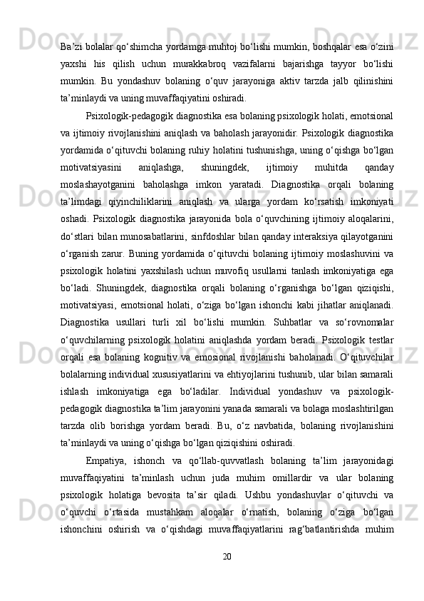 Ba’zi bolalar qo‘shimcha yordamga muhtoj bo‘lishi mumkin, boshqalar esa o‘zini
yaxshi   his   qilish   uchun   murakkabroq   vazifalarni   bajarishga   tayyor   bo‘lishi
mumkin.   Bu   yondashuv   bolaning   o‘quv   jarayoniga   aktiv   tarzda   jalb   qilinishini
ta’minlaydi va uning muvaffaqiyatini oshiradi.
Psixologik-pedagogik diagnostika esa bolaning psixologik holati, emotsional
va ijtimoiy rivojlanishini aniqlash va baholash jarayonidir. Psixologik diagnostika
yordamida o‘qituvchi bolaning ruhiy holatini tushunishga, uning o‘qishga bo‘lgan
motivatsiyasini   aniqlashga,   shuningdek,   ijtimoiy   muhitda   qanday
moslashayotganini   baholashga   imkon   yaratadi.   Diagnostika   orqali   bolaning
ta’limdagi   qiyinchiliklarini   aniqlash   va   ularga   yordam   ko‘rsatish   imkoniyati
oshadi.   Psixologik   diagnostika   jarayonida   bola   o‘quvchining   ijtimoiy   aloqalarini,
do‘stlari bilan munosabatlarini, sinfdoshlar bilan qanday interaksiya qilayotganini
o‘rganish   zarur.   Buning   yordamida   o‘qituvchi   bolaning   ijtimoiy   moslashuvini   va
psixologik   holatini   yaxshilash   uchun   muvofiq   usullarni   tanlash   imkoniyatiga   ega
bo‘ladi.   Shuningdek,   diagnostika   orqali   bolaning   o‘rganishga   bo‘lgan   qiziqishi,
motivatsiyasi,   emotsional   holati,   o‘ziga   bo‘lgan   ishonchi   kabi   jihatlar   aniqlanadi.
Diagnostika   usullari   turli   xil   bo‘lishi   mumkin.   Suhbatlar   va   so‘rovnomalar
o‘quvchilarning   psixologik   holatini   aniqlashda   yordam   beradi.   Psixologik   testlar
orqali   esa   bolaning   kognitiv   va   emosional   rivojlanishi   baholanadi.   O‘qituvchilar
bolalarning individual xususiyatlarini va ehtiyojlarini tushunib, ular bilan samarali
ishlash   imkoniyatiga   ega   bo‘ladilar.   Individual   yondashuv   va   psixologik-
pedagogik diagnostika ta’lim jarayonini yanada samarali va bolaga moslashtirilgan
tarzda   olib   borishga   yordam   beradi.   Bu,   o‘z   navbatida,   bolaning   rivojlanishini
ta’minlaydi va uning o‘qishga bo‘lgan qiziqishini oshiradi.
Empatiya,   ishonch   va   qo‘llab-quvvatlash   bolaning   ta’lim   jarayonidagi
muvaffaqiyatini   ta’minlash   uchun   juda   muhim   omillardir   va   ular   bolaning
psixologik   holatiga   bevosita   ta’sir   qiladi.   Ushbu   yondashuvlar   o‘qituvchi   va
o‘quvchi   o‘rtasida   mustahkam   aloqalar   o‘rnatish,   bolaning   o‘ziga   bo‘lgan
ishonchini   oshirish   va   o‘qishdagi   muvaffaqiyatlarini   rag‘batlantirishda   muhim
20 
