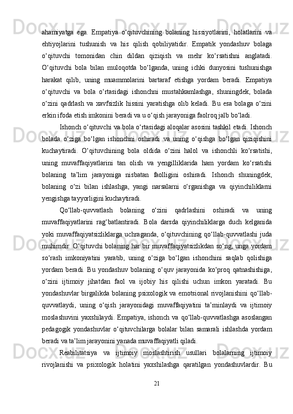 ahamiyatga   ega.   Empatiya   o‘qituvchining   bolaning   hissiyotlarini,   holatlarini   va
ehtiyojlarini   tushunish   va   his   qilish   qobiliyatidir.   Empatik   yondashuv   bolaga
o‘qituvchi   tomonidan   chin   dildan   qiziqish   va   mehr   ko‘rsatishni   anglatadi.
O‘qituvchi   bola   bilan   muloqotda   bo‘lganda,   uning   ichki   dunyosini   tushunishga
harakat   qilib,   uning   muammolarini   bartaraf   etishga   yordam   beradi.   Empatiya
o‘qituvchi   va   bola   o‘rtasidagi   ishonchni   mustahkamlashga,   shuningdek,   bolada
o‘zini   qadrlash   va   xavfsizlik   hissini   yaratishga   olib   keladi.   Bu   esa   bolaga   o‘zini
erkin ifoda etish imkonini beradi va u o‘qish jarayoniga faolroq jalb bo‘ladi.
Ishonch o‘qituvchi va bola o‘rtasidagi aloqalar asosini tashkil etadi. Ishonch
bolada   o‘ziga   bo‘lgan   ishonchni   oshiradi   va   uning   o‘qishga   bo‘lgan   qiziqishini
kuchaytiradi.   O‘qituvchining   bola   oldida   o‘zini   halol   va   ishonchli   ko‘rsatishi,
uning   muvaffaqiyatlarini   tan   olish   va   yengilliklarida   ham   yordam   ko‘rsatishi
bolaning   ta’lim   jarayoniga   nisbatan   faolligini   oshiradi.   Ishonch   shuningdek,
bolaning   o‘zi   bilan   ishlashga,   yangi   narsalarni   o‘rganishga   va   qiyinchiliklarni
yengishga tayyorligini kuchaytiradi.
Qo‘llab-quvvatlash   bolaning   o‘zini   qadrlashini   oshiradi   va   uning
muvaffaqiyatlarini   rag‘batlantiradi.   Bola   darsda   qiyinchiliklarga   duch   kelganida
yoki   muvaffaqiyatsizliklarga   uchraganda,   o‘qituvchining   qo‘llab-quvvatlashi   juda
muhimdir. O‘qituvchi bolaning har bir muvaffaqiyatsizlikdan so‘ng, unga yordam
so‘rash   imkoniyatini   yaratib,   uning   o‘ziga   bo‘lgan   ishonchini   saqlab   qolishiga
yordam   beradi.   Bu   yondashuv   bolaning   o‘quv   jarayonida   ko‘proq   qatnashishiga,
o‘zini   ijtimoiy   jihatdan   faol   va   ijobiy   his   qilishi   uchun   imkon   yaratadi.   Bu
yondashuvlar  birgalikda bolaning psixologik va emotsional  rivojlanishini  qo‘llab-
quvvatlaydi,   uning   o‘qish   jarayonidagi   muvaffaqiyatini   ta’minlaydi   va   ijtimoiy
moslashuvini   yaxshilaydi.   Empatiya,   ishonch   va   qo‘llab-quvvatlashga   asoslangan
pedagogik   yondashuvlar   o‘qituvchilarga   bolalar   bilan   samarali   ishlashda   yordam
beradi va ta’lim jarayonini yanada muvaffaqiyatli qiladi.
Reabilitatsiya   va   ijtimoiy   moslashtirish   usullari   bolalarning   ijtimoiy
rivojlanishi   va   psixologik   holatini   yaxshilashga   qaratilgan   yondashuvlardir.   Bu
21 