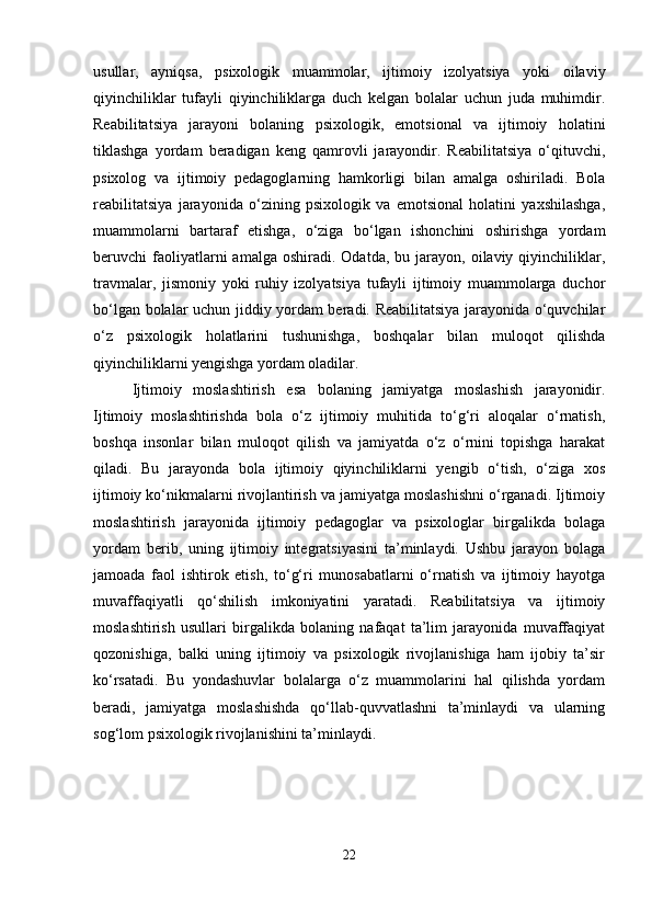 usullar,   ayniqsa,   psixologik   muammolar,   ijtimoiy   izolyatsiya   yoki   oilaviy
qiyinchiliklar   tufayli   qiyinchiliklarga   duch   kelgan   bolalar   uchun   juda   muhimdir.
Reabilitatsiya   jarayoni   bolaning   psixologik,   emotsional   va   ijtimoiy   holatini
tiklashga   yordam   beradigan   keng   qamrovli   jarayondir.   Reabilitatsiya   o‘qituvchi,
psixolog   va   ijtimoiy   pedagoglarning   hamkorligi   bilan   amalga   oshiriladi.   Bola
reabilitatsiya   jarayonida   o‘zining   psixologik   va   emotsional   holatini   yaxshilashga,
muammolarni   bartaraf   etishga,   o‘ziga   bo‘lgan   ishonchini   oshirishga   yordam
beruvchi   faoliyatlarni   amalga  oshiradi.  Odatda,   bu  jarayon,  oilaviy  qiyinchiliklar,
travmalar,   jismoniy   yoki   ruhiy   izolyatsiya   tufayli   ijtimoiy   muammolarga   duchor
bo‘lgan bolalar uchun jiddiy yordam beradi. Reabilitatsiya jarayonida o‘quvchilar
o‘z   psixologik   holatlarini   tushunishga,   boshqalar   bilan   muloqot   qilishda
qiyinchiliklarni yengishga yordam oladilar.
Ijtimoiy   moslashtirish   esa   bolaning   jamiyatga   moslashish   jarayonidir.
Ijtimoiy   moslashtirishda   bola   o‘z   ijtimoiy   muhitida   to‘g‘ri   aloqalar   o‘rnatish,
boshqa   insonlar   bilan   muloqot   qilish   va   jamiyatda   o‘z   o‘rnini   topishga   harakat
qiladi.   Bu   jarayonda   bola   ijtimoiy   qiyinchiliklarni   yengib   o‘tish,   o‘ziga   xos
ijtimoiy ko‘nikmalarni rivojlantirish va jamiyatga moslashishni o‘rganadi. Ijtimoiy
moslashtirish   jarayonida   ijtimoiy   pedagoglar   va   psixologlar   birgalikda   bolaga
yordam   berib,   uning   ijtimoiy   integratsiyasini   ta’minlaydi.   Ushbu   jarayon   bolaga
jamoada   faol   ishtirok   etish,   to‘g‘ri   munosabatlarni   o‘rnatish   va   ijtimoiy   hayotga
muvaffaqiyatli   qo‘shilish   imkoniyatini   yaratadi.   Reabilitatsiya   va   ijtimoiy
moslashtirish   usullari   birgalikda   bolaning   nafaqat   ta’lim   jarayonida   muvaffaqiyat
qozonishiga,   balki   uning   ijtimoiy   va   psixologik   rivojlanishiga   ham   ijobiy   ta’sir
ko‘rsatadi.   Bu   yondashuvlar   bolalarga   o‘z   muammolarini   hal   qilishda   yordam
beradi,   jamiyatga   moslashishda   qo‘llab-quvvatlashni   ta’minlaydi   va   ularning
sog‘lom psixologik rivojlanishini ta’minlaydi.
22 