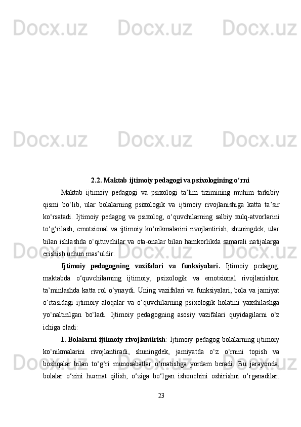 2.2.  Maktab ijtimoiy pedagogi va psixologining o‘rni
Maktab   ijtimoiy   pedagogi   va   psixologi   ta’lim   tizimining   muhim   tarkibiy
qismi   bo‘lib,   ular   bolalarning   psixologik   va   ijtimoiy   rivojlanishiga   katta   ta’sir
ko‘rsatadi.   Ijtimoiy   pedagog   va   psixolog,   o‘quvchilarning   salbiy   xulq-atvorlarini
to‘g‘rilash,   emotsional   va   ijtimoiy   ko‘nikmalarini   rivojlantirish,   shuningdek,   ular
bilan  ishlashda   o‘qituvchilar  va  ota-onalar   bilan  hamkorlikda  samarali   natijalarga
erishish uchun mas’uldir.
Ijtimoiy   pedagogning   vazifalari   va   funksiyalari .   Ijtimoiy   pedagog,
maktabda   o‘quvchilarning   ijtimoiy,   psixologik   va   emotsional   rivojlanishini
ta’minlashda  katta rol o‘ynaydi. Uning vazifalari  va funksiyalari, bola va jamiyat
o‘rtasidagi   ijtimoiy   aloqalar   va   o‘quvchilarning   psixologik   holatini   yaxshilashga
yo‘naltirilgan   bo‘ladi.   Ijtimoiy   pedagogning   asosiy   vazifalari   quyidagilarni   o‘z
ichiga oladi:
1. Bolalarni   ijtimoiy   rivojlantirish :   Ijtimoiy   pedagog   bolalarning   ijtimoiy
ko‘nikmalarini   rivojlantiradi,   shuningdek,   jamiyatda   o‘z   o‘rnini   topish   va
boshqalar   bilan   to‘g‘ri   munosabatlar   o‘rnatishga   yordam   beradi.   Bu   jarayonda,
bolalar   o‘zini   hurmat   qilish,   o‘ziga   bo‘lgan   ishonchini   oshirishni   o‘rganadilar.
23 
