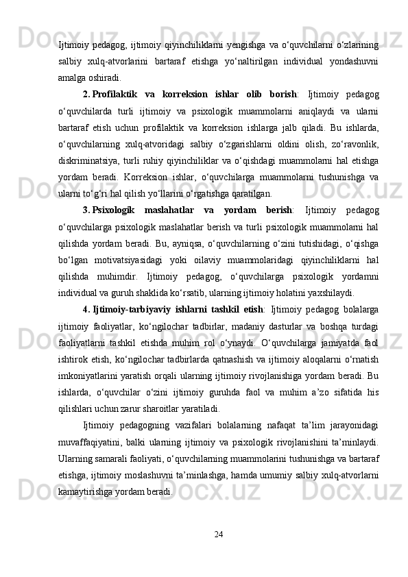 Ijtimoiy pedagog, ijtimoiy qiyinchiliklarni yengishga va o‘quvchilarni  o‘zlarining
salbiy   xulq-atvorlarini   bartaraf   etishga   yo‘naltirilgan   individual   yondashuvni
amalga oshiradi.
2. Profilaktik   va   korreksion   ishlar   olib   borish :   Ijtimoiy   pedagog
o‘quvchilarda   turli   ijtimoiy   va   psixologik   muammolarni   aniqlaydi   va   ularni
bartaraf   etish   uchun   profilaktik   va   korreksion   ishlarga   jalb   qiladi.   Bu   ishlarda,
o‘quvchilarning   xulq-atvoridagi   salbiy   o‘zgarishlarni   oldini   olish,   zo‘ravonlik,
diskriminatsiya,   turli   ruhiy   qiyinchiliklar   va   o‘qishdagi   muammolarni   hal   etishga
yordam   beradi.   Korreksion   ishlar,   o‘quvchilarga   muammolarni   tushunishga   va
ularni to‘g‘ri hal qilish yo‘llarini o‘rgatishga qaratilgan.
3. Psixologik   maslahatlar   va   yordam   berish :   Ijtimoiy   pedagog
o‘quvchilarga   psixologik   maslahatlar   berish   va   turli   psixologik   muammolarni   hal
qilishda   yordam   beradi.   Bu,   ayniqsa,   o‘quvchilarning   o‘zini   tutishidagi,   o‘qishga
bo‘lgan   motivatsiyasidagi   yoki   oilaviy   muammolaridagi   qiyinchiliklarni   hal
qilishda   muhimdir.   Ijtimoiy   pedagog,   o‘quvchilarga   psixologik   yordamni
individual va guruh shaklida ko‘rsatib, ularning ijtimoiy holatini yaxshilaydi.
4. Ijtimoiy-tarbiyaviy   ishlarni   tashkil   etish :   Ijtimoiy   pedagog   bolalarga
ijtimoiy   faoliyatlar,   ko‘ngilochar   tadbirlar,   madaniy   dasturlar   va   boshqa   turdagi
faoliyatlarni   tashkil   etishda   muhim   rol   o‘ynaydi.   O‘quvchilarga   jamiyatda   faol
ishtirok  etish,   ko‘ngilochar   tadbirlarda   qatnashish   va  ijtimoiy  aloqalarni   o‘rnatish
imkoniyatlarini  yaratish orqali ularning ijtimoiy rivojlanishiga yordam beradi. Bu
ishlarda,   o‘quvchilar   o‘zini   ijtimoiy   guruhda   faol   va   muhim   a’zo   sifatida   his
qilishlari uchun zarur sharoitlar yaratiladi.
Ijtimoiy   pedagogning   vazifalari   bolalarning   nafaqat   ta’lim   jarayonidagi
muvaffaqiyatini,   balki   ularning   ijtimoiy   va   psixologik   rivojlanishini   ta’minlaydi.
Ularning samarali faoliyati, o‘quvchilarning muammolarini tushunishga va bartaraf
etishga, ijtimoiy moslashuvni ta’minlashga, hamda umumiy salbiy xulq-atvorlarni
kamaytirishga yordam beradi.
24 