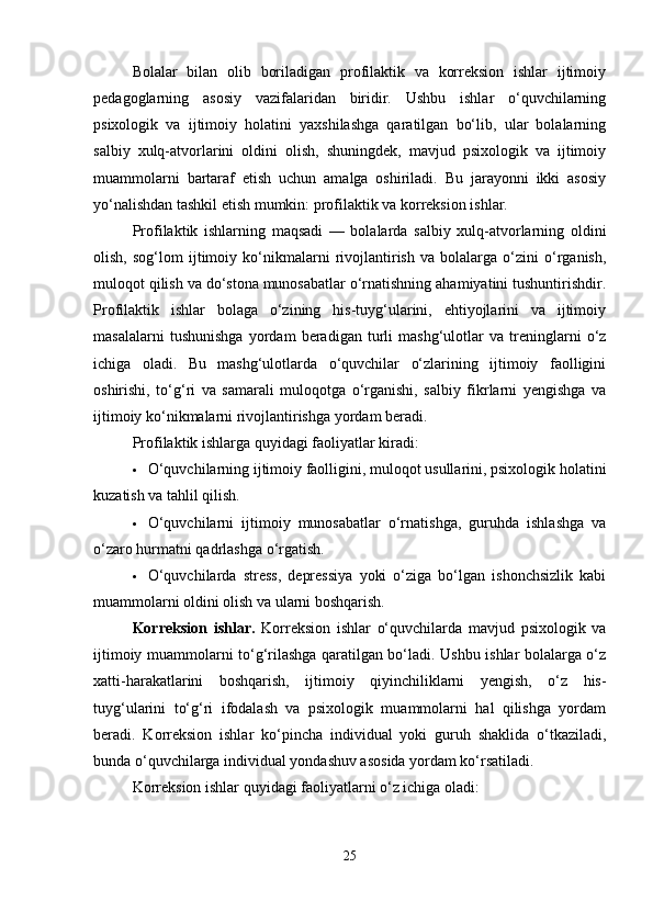 Bolalar   bilan   olib   boriladigan   profilaktik   va   korreksion   ishlar   ijtimoiy
pedagoglarning   asosiy   vazifalaridan   biridir.   Ushbu   ishlar   o‘quvchilarning
psixologik   va   ijtimoiy   holatini   yaxshilashga   qaratilgan   bo‘lib,   ular   bolalarning
salbiy   xulq-atvorlarini   oldini   olish,   shuningdek,   mavjud   psixologik   va   ijtimoiy
muammolarni   bartaraf   etish   uchun   amalga   oshiriladi.   Bu   jarayonni   ikki   asosiy
yo‘nalishdan tashkil etish mumkin: profilaktik va korreksion ishlar.
Profilaktik   ishlarning   maqsadi   —   bolalarda   salbiy   xulq-atvorlarning   oldini
olish,   sog‘lom   ijtimoiy   ko‘nikmalarni   rivojlantirish   va   bolalarga   o‘zini   o‘rganish,
muloqot qilish va do‘stona munosabatlar o‘rnatishning ahamiyatini tushuntirishdir.
Profilaktik   ishlar   bolaga   o‘zining   his-tuyg‘ularini,   ehtiyojlarini   va   ijtimoiy
masalalarni   tushunishga   yordam   beradigan   turli   mashg‘ulotlar   va   treninglarni   o‘z
ichiga   oladi.   Bu   mashg‘ulotlarda   o‘quvchilar   o‘zlarining   ijtimoiy   faolligini
oshirishi,   to‘g‘ri   va   samarali   muloqotga   o‘rganishi,   salbiy   fikrlarni   yengishga   va
ijtimoiy ko‘nikmalarni rivojlantirishga yordam beradi.
Profilaktik ishlarga quyidagi faoliyatlar kiradi:
 O‘quvchilarning ijtimoiy faolligini, muloqot usullarini, psixologik holatini
kuzatish va tahlil qilish.
 O‘quvchilarni   ijtimoiy   munosabatlar   o‘rnatishga,   guruhda   ishlashga   va
o‘zaro hurmatni qadrlashga o‘rgatish.
 O‘quvchilarda   stress,   depressiya   yoki   o‘ziga   bo‘lgan   ishonchsizlik   kabi
muammolarni oldini olish va ularni boshqarish.
Korreksion   ishlar.   Korreksion   ishlar   o‘quvchilarda   mavjud   psixologik   va
ijtimoiy muammolarni to‘g‘rilashga qaratilgan bo‘ladi. Ushbu ishlar bolalarga o‘z
xatti-harakatlarini   boshqarish,   ijtimoiy   qiyinchiliklarni   yengish,   o‘z   his-
tuyg‘ularini   to‘g‘ri   ifodalash   va   psixologik   muammolarni   hal   qilishga   yordam
beradi.   Korreksion   ishlar   ko‘pincha   individual   yoki   guruh   shaklida   o‘tkaziladi,
bunda o‘quvchilarga individual yondashuv asosida yordam ko‘rsatiladi.
Korreksion ishlar quyidagi faoliyatlarni o‘z ichiga oladi:
25 