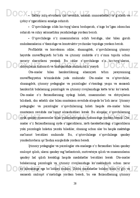  Salbiy   xulq-atvorlarni   (zo‘ravonlik,   noxush   munosabatlar)   to‘g‘rilash   va
ijobiy o‘zgarishlarni amalga oshirish.
 O‘quvchilarga  ichki  his-tuyg‘ularni   boshqarish,  o‘ziga bo‘lgan  ishonchni
oshirish va ruhiy salomatlikni yaxshilashga yordam berish.
 O‘quvchilarga   o‘z   muammolarini   ochib   berishga,   ular   bilan   guruh
muhokamalarini o‘tkazishga va konstruktiv yechimlar topishga yordam berish.
Profilaktik   va   korreksion   ishlar,   shuningdek,   o‘quvchilarning   ijtimoiy
hayotda   muvaffaqiyatli   bo‘lishi   va   ijtimoiy   muhitda   o‘z   o‘rnini   topishi   uchun
zaruriy   sharoitlarni   yaratadi.   Bu   ishlar   o‘quvchilarga   o‘z   his-tuyg‘ularini,
ehtiyojlarini tushunish va boshqarishda muhim rol o‘ynaydi.
Ota-onalar   bilan   hamkorlikning   ahamiyati   ta'lim   jarayonining
muvaffaqiyatini   ta'minlashda   juda   muhimdir.   Ota-onalar   va   o‘qituvchilar,
shuningdek,   ijtimoiy   pedagoglar   va   psixologlar   o‘rtasidagi   yaqin   va   samarali
hamkorlik bolalarning psixologik va ijtimoiy rivojlanishiga  katta ta'sir  ko‘rsatadi.
Ota-onalar   o‘z   farzandlarining   uydagi   holati,   muammolari   va   ehtiyojlarini
bilishadi, shu sababli ular bilan muntazam ravishda aloqada bo‘lish zarur. Ijtimoiy
pedagoglar   va   psixologlar   o‘quvchilarning   holati   haqida   ota-onalar   bilan
muntazam   ravishda   ma’lumot   almashishlari   kerak.   Bu   aloqalar   o‘quvchilarning
uyda qanday muammolar bilan yuzlashayotganini tushunishga yordam beradi. Ota-
onalar  o‘z farzandlarining uyda  o‘zgarishlarni,  xatti-harakatlaridagi  o‘zgarishlarni
yoki   psixologik   holatini   yaxshi   biladilar,   shuning   uchun   ular   bu   haqda   maktabga
ma'lumot   berishlari   muhimdir.   Bu,   o‘qituvchilarga   o‘quvchilarga   qanday
yondashuvlarni qo‘llashni aniqlashda yordam beradi.
Ijtimoiy pedagoglar va psixologlar ota-onalarga o‘z farzandlari bilan qanday
muloqot qilish, ularni qanday rag‘batlantirish, motivatsiya qilish va muammolarini
qanday   hal   qilish   kerakligi   haqida   maslahatlar   berishlari   kerak.   Ota-onalar
bolalarining   psixologik   va   ijtimoiy   rivojlanishiga   ko‘maklashish   uchun   zarur
ko‘nikmalarga   ega   bo‘lishlari   muhim.   Ushbu   maslahatlar   bolalar   bilan   to‘g‘ri   va
samarali   muloqot   o‘rnatishga   yordam   beradi,   bu   esa   farzandlarning   ijtimoiy
26 