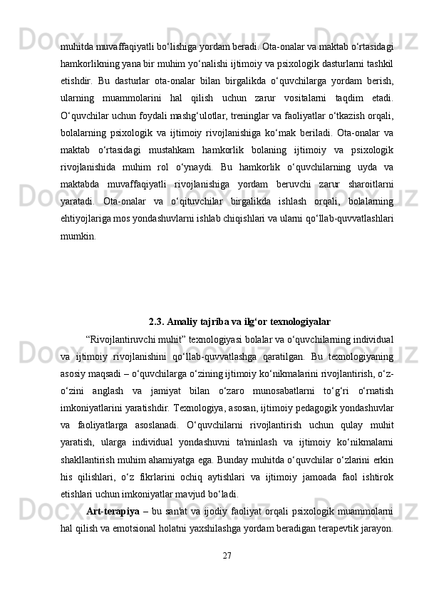 muhitda muvaffaqiyatli bo‘lishiga yordam beradi. Ota-onalar va maktab o‘rtasidagi
hamkorlikning yana bir muhim yo‘nalishi ijtimoiy va psixologik dasturlarni tashkil
etishdir.   Bu   dasturlar   ota-onalar   bilan   birgalikda   o‘quvchilarga   yordam   berish,
ularning   muammolarini   hal   qilish   uchun   zarur   vositalarni   taqdim   etadi.
O‘quvchilar uchun foydali mashg‘ulotlar, treninglar va faoliyatlar o‘tkazish orqali,
bolalarning   psixologik   va   ijtimoiy   rivojlanishiga   ko‘mak   beriladi.   Ota-onalar   va
maktab   o‘rtasidagi   mustahkam   hamkorlik   bolaning   ijtimoiy   va   psixologik
rivojlanishida   muhim   rol   o‘ynaydi.   Bu   hamkorlik   o‘quvchilarning   uyda   va
maktabda   muvaffaqiyatli   rivojlanishiga   yordam   beruvchi   zarur   sharoitlarni
yaratadi.   Ota-onalar   va   o‘qituvchilar   birgalikda   ishlash   orqali,   bolalarning
ehtiyojlariga mos yondashuvlarni ishlab chiqishlari va ularni qo‘llab-quvvatlashlari
mumkin.
2.3.   Amaliy tajriba va ilg‘or texnologiyalar
“Rivojlantiruvchi muhit” texnologiyasi bolalar va o‘quvchilarning individual
va   ijtimoiy   rivojlanishini   qo‘llab-quvvatlashga   qaratilgan.   Bu   texnologiyaning
asosiy maqsadi – o‘quvchilarga o‘zining ijtimoiy ko‘nikmalarini rivojlantirish, o‘z-
o‘zini   anglash   va   jamiyat   bilan   o‘zaro   munosabatlarni   to‘g‘ri   o‘rnatish
imkoniyatlarini yaratishdir. Texnologiya, asosan, ijtimoiy pedagogik yondashuvlar
va   faoliyatlarga   asoslanadi.   O‘quvchilarni   rivojlantirish   uchun   qulay   muhit
yaratish,   ularga   individual   yondashuvni   ta'minlash   va   ijtimoiy   ko‘nikmalarni
shakllantirish muhim ahamiyatga ega. Bunday muhitda o‘quvchilar o‘zlarini erkin
his   qilishlari,   o‘z   fikrlarini   ochiq   aytishlari   va   ijtimoiy   jamoada   faol   ishtirok
etishlari uchun imkoniyatlar mavjud bo‘ladi.
Art-terapiya   –   bu  san'at   va  ijodiy   faoliyat   orqali   psixologik   muammolarni
hal qilish va emotsional holatni yaxshilashga yordam beradigan terapevtik jarayon.
27 