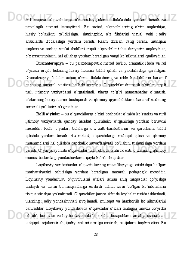 Art-terapiya   o‘quvchilarga   o‘z   his-tuyg‘ularini   ifodalashda   yordam   beradi   va
psixologik   stressni   kamaytiradi.   Bu   metod,   o‘quvchilarning   o‘zini   anglashiga,
hissiy   bo‘shliqni   to‘ldirishga,   shuningdek,   o‘z   fikrlarini   vizual   yoki   ijodiy
shakllarda   ifodalashga   yordam   beradi.   Rasm   chizish,   rang   berish,   musiqani
tinglash va boshqa san’at shakllari orqali o‘quvchilar ichki dunyosini anglaydilar,
o‘z muammolarini hal qilishga yordam beradigan yangi ko‘nikmalarni egallaydilar.
Dramaterapiya   –   bu   psixoterapevtik   metod   bo‘lib,   dramatik   ifoda   va   rol
o‘ynash   orqali   bolaning   hissiy   holatini   tahlil   qilish   va   yaxshilashga   qaratilgan.
Dramaterapiya   bolalar   uchun   o‘zini   ifodalashning   va   ichki   konfliktlarni   bartaraf
etishning samarali  vositasi  bo‘lishi  mumkin. O‘quvchilar dramatik o‘yinlar orqali
turli   ijtimoiy   vaziyatlarni   o‘rgatishadi,   ularga   to‘g‘ri   munosabatlar   o‘rnatish,
o‘zlarining hissiyotlarini  boshqarish va ijtimoiy qiyinchiliklarni bartaraf  etishning
samarali yo‘llarini o‘rganadilar.
Rolli o‘yinlar  – bu o‘quvchilarga o‘zini boshqalar o‘rnida ko‘rsatish va turli
ijtimoiy   vaziyatlarda   qanday   harakat   qilishlarini   o‘rganishga   yordam   beruvchi
metoddir.   Rolli   o‘yinlar,   bolalarga   o‘z   xatti-harakatlarini   va   qarorlarini   tahlil
qilishda   yordam   beradi.   Bu   metod,   o‘quvchilarga   muloqot   qilish   va   ijtimoiy
muammolarni hal qilishda qanchalik muvaffaqiyatli bo‘lishini tushunishga yordam
beradi. O‘yin jarayonida o‘quvchilar turli rollarda ishtirok etib, o‘zlarining ijtimoiy
munosabatlaridagi yondashuvlarini qayta ko‘rib chiqadilar.
Loyihaviy yondashuvlar o‘quvchilarning muvaffaqiyatga erishishga bo‘lgan
motivatsiyasini   oshirishga   yordam   beradigan   samarali   pedagogik   metoddir.
Loyihaviy   yondashuv,   o‘quvchilarni   o‘zlari   uchun   aniq   maqsadlar   qo‘yishga
undaydi   va   ularni   bu   maqsadlarga   erishish   uchun   zarur   bo‘lgan   ko‘nikmalarni
rivojlantirishga yo‘naltiradi. O‘quvchilar jamoa sifatida loyihalar ustida ishlashadi,
ularning   ijodiy   yondashuvlari   rivojlanadi,   muloqot   va   hamkorlik   ko‘nikmalarini
oshiradilar.   Loyihaviy   yondashuvda   o‘quvchilar   o‘zlari   tanlagan   mavzu   bo‘yicha
ish  olib  boradilar  va   loyiha   davomida  bir  nechta   bosqichlarni   amalga  oshiradilar:
tadqiqot, rejalashtirish, ijodiy ishlarni amalga oshirish, natijalarni taqdim etish. Bu
28 