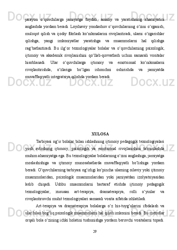 jarayon   o‘quvchilarga   jamiyatga   foydali,   amaliy   va   yaratishning   ahamiyatini
anglashda yordam  beradi. Loyihaviy yondashuv o‘quvchilarning o‘zini  o‘rganish,
muloqot   qilish   va   ijodiy   fikrlash   ko‘nikmalarini   rivojlantiradi,   ularni   o‘zgarishlar
qilishga,   yangi   imkoniyatlar   yaratishga   va   muammolarni   hal   qilishga
rag‘batlantiradi.   Bu   ilg‘or   texnologiyalar   bolalar   va   o‘quvchilarning   psixologik,
ijtimoiy   va   akademik   rivojlanishini   qo‘llab-quvvatlash   uchun   samarali   vositalar
hisoblanadi.   Ular   o‘quvchilarga   ijtimoiy   va   emotsional   ko‘nikmalarni
rivojlantirishda,   o‘zlariga   bo‘lgan   ishonchni   oshirishda   va   jamiyatda
muvaffaqiyatli integratsiya qilishda yordam beradi.
XULOSA
Tarbiyasi  og‘ir  bolalar  bilan ishlashning  ijtimoiy pedagogik texnologiyalari
yosh   avlodning   ijtimoiy,   psixologik   va   emotsional   rivojlanishini   ta'minlashda
muhim ahamiyatga ega. Bu texnologiyalar bolalarning o‘zini anglashiga, jamiyatga
moslashishiga   va   ijtimoiy   munosabatlarda   muvaffaqiyatli   bo‘lishiga   yordam
beradi. O‘quvchilarning tarbiyasi og‘irligi ko‘pincha ularning oilaviy yoki ijtimoiy
muammolaridan,   psixologik   muammolaridan   yoki   jamiyatdan   izolyatsiyasidan
kelib   chiqadi.   Ushbu   muammolarni   bartaraf   etishda   ijtimoiy   pedagogik
texnologiyalar,   xususan   art-terapiya,   dramaterapiya,   rolli   o‘yinlar   va
rivojlantiruvchi muhit texnologiyalari samarali vosita sifatida ishlatiladi.
Art-terapiya   va   dramaterapiya   bolalarga   o‘z   his-tuyg‘ularini   ifodalash   va
ular bilan bog‘liq psixologik muammolarni hal qilish imkonini beradi. Bu metodlar
orqali bola o‘zining ichki holatini tushunishga yordam beruvchi vositalarni topadi.
29 