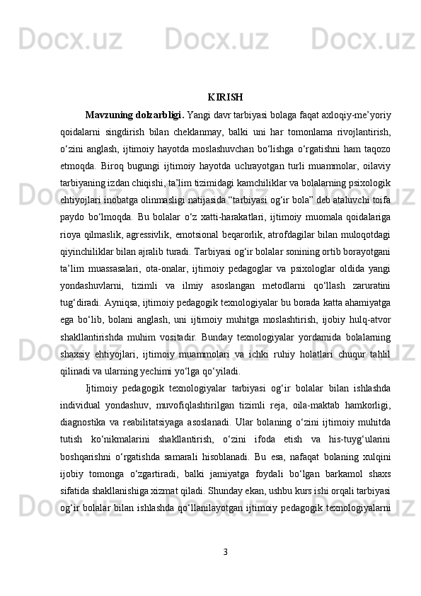 KIRISH
Mavzuning dolzarbligi .  Yangi davr tarbiyasi bolaga faqat axloqiy-me’yoriy
qoidalarni   singdirish   bilan   cheklanmay,   balki   uni   har   tomonlama   rivojlantirish,
o‘zini   anglash,  ijtimoiy hayotda  moslashuvchan   bo‘lishga  o‘rgatishni  ham   taqozo
etmoqda.   Biroq   bugungi   ijtimoiy   hayotda   uchrayotgan   turli   muammolar,   oilaviy
tarbiyaning izdan chiqishi, ta’lim tizimidagi kamchiliklar va bolalarning psixologik
ehtiyojlari inobatga olinmasligi natijasida “tarbiyasi og‘ir bola” deb ataluvchi toifa
paydo   bo‘lmoqda.   Bu   bolalar   o‘z   xatti-harakatlari,   ijtimoiy   muomala   qoidalariga
rioya qilmaslik, agressivlik, emotsional beqarorlik, atrofdagilar bilan muloqotdagi
qiyinchiliklar bilan ajralib turadi. Tarbiyasi og‘ir bolalar sonining ortib borayotgani
ta’lim   muassasalari,   ota-onalar,   ijtimoiy   pedagoglar   va   psixologlar   oldida   yangi
yondashuvlarni,   tizimli   va   ilmiy   asoslangan   metodlarni   qo‘llash   zaruratini
tug‘diradi. Ayniqsa, ijtimoiy pedagogik texnologiyalar bu borada katta ahamiyatga
ega   bo‘lib,   bolani   anglash,   uni   ijtimoiy   muhitga   moslashtirish,   ijobiy   hulq-atvor
shakllantirishda   muhim   vositadir.   Bunday   texnologiyalar   yordamida   bolalarning
shaxsiy   ehtiyojlari,   ijtimoiy   muammolari   va   ichki   ruhiy   holatlari   chuqur   tahlil
qilinadi va ularning yechimi yo‘lga qo‘yiladi.
Ijtimoiy   pedagogik   texnologiyalar   tarbiyasi   og‘ir   bolalar   bilan   ishlashda
individual   yondashuv,   muvofiqlashtirilgan   tizimli   reja,   oila-maktab   hamkorligi,
diagnostika   va   reabilitatsiyaga   asoslanadi.   Ular   bolaning   o‘zini   ijtimoiy   muhitda
tutish   ko‘nikmalarini   shakllantirish,   o‘zini   ifoda   etish   va   his-tuyg‘ularini
boshqarishni   o‘rgatishda   samarali   hisoblanadi.   Bu   esa,   nafaqat   bolaning   xulqini
ijobiy   tomonga   o‘zgartiradi,   balki   jamiyatga   foydali   bo‘lgan   barkamol   shaxs
sifatida shakllanishiga xizmat qiladi. Shunday ekan, ushbu kurs ishi orqali tarbiyasi
og‘ir   bolalar   bilan   ishlashda   qo‘llanilayotgan   ijtimoiy   pedagogik   texnologiyalarni
3 