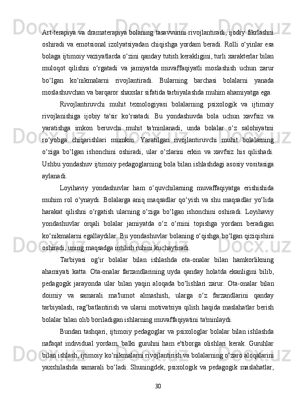 Art-terapiya va dramaterapiya bolaning tasavvurini rivojlantiradi, ijodiy fikrlashni
oshiradi va emotsional izolyatsiyadan chiqishga yordam beradi. Rolli o‘yinlar esa
bolaga ijtimoiy vaziyatlarda o‘zini qanday tutish kerakligini, turli xarakterlar bilan
muloqot   qilishni   o‘rgatadi   va   jamiyatda   muvaffaqiyatli   moslashish   uchun   zarur
bo‘lgan   ko‘nikmalarni   rivojlantiradi.   Bularning   barchasi   bolalarni   yanada
moslashuvchan va barqaror shaxslar sifatida tarbiyalashda muhim ahamiyatga ega.
Rivojlantiruvchi   muhit   texnologiyasi   bolalarning   psixologik   va   ijtimoiy
rivojlanishiga   ijobiy   ta'sir   ko‘rsatadi.   Bu   yondashuvda   bola   uchun   xavfsiz   va
yaratishga   imkon   beruvchi   muhit   ta'minlanadi,   unda   bolalar   o‘z   salohiyatini
ro‘yobga   chiqarishlari   mumkin.   Yaratilgan   rivojlantiruvchi   muhit   bolalarning
o‘ziga   bo‘lgan   ishonchini   oshiradi,   ular   o‘zlarini   erkin   va   xavfsiz   his   qilishadi.
Ushbu yondashuv ijtimoiy pedagoglarning bola bilan ishlashdagi asosiy vositasiga
aylanadi.
Loyihaviy   yondashuvlar   ham   o‘quvchilarning   muvaffaqiyatga   erishishida
muhim   rol   o‘ynaydi.   Bolalarga   aniq   maqsadlar   qo‘yish   va   shu   maqsadlar   yo‘lida
harakat   qilishni   o‘rgatish   ularning   o‘ziga   bo‘lgan   ishonchini   oshiradi.   Loyihaviy
yondashuvlar   orqali   bolalar   jamiyatda   o‘z   o‘rnini   topishga   yordam   beradigan
ko‘nikmalarni egallaydilar. Bu yondashuvlar bolaning o‘qishga bo‘lgan qiziqishini
oshiradi, uning maqsadga intilish ruhini kuchaytiradi.
Tarbiyasi   og‘ir   bolalar   bilan   ishlashda   ota-onalar   bilan   hamkorlikning
ahamiyati   katta.   Ota-onalar   farzandlarining   uyda   qanday   holatda   ekanligini   bilib,
pedagogik   jarayonda   ular   bilan   yaqin   aloqada   bo‘lishlari   zarur.   Ota-onalar   bilan
doimiy   va   samarali   ma'lumot   almashish,   ularga   o‘z   farzandlarini   qanday
tarbiyalash,  rag‘batlantirish va ularni motivatsiya qilish haqida maslahatlar  berish
bolalar bilan olib boriladigan ishlarning muvaffaqiyatini ta'minlaydi.
Bundan tashqari,  ijtimoiy pedagoglar  va psixologlar  bolalar  bilan ishlashda
nafaqat   individual   yordam,   balki   guruhni   ham   e'tiborga   olishlari   kerak.   Guruhlar
bilan ishlash, ijtimoiy ko‘nikmalarni rivojlantirish va bolalarning o‘zaro aloqalarini
yaxshilashda   samarali   bo‘ladi.   Shuningdek,   psixologik   va   pedagogik   maslahatlar,
30 