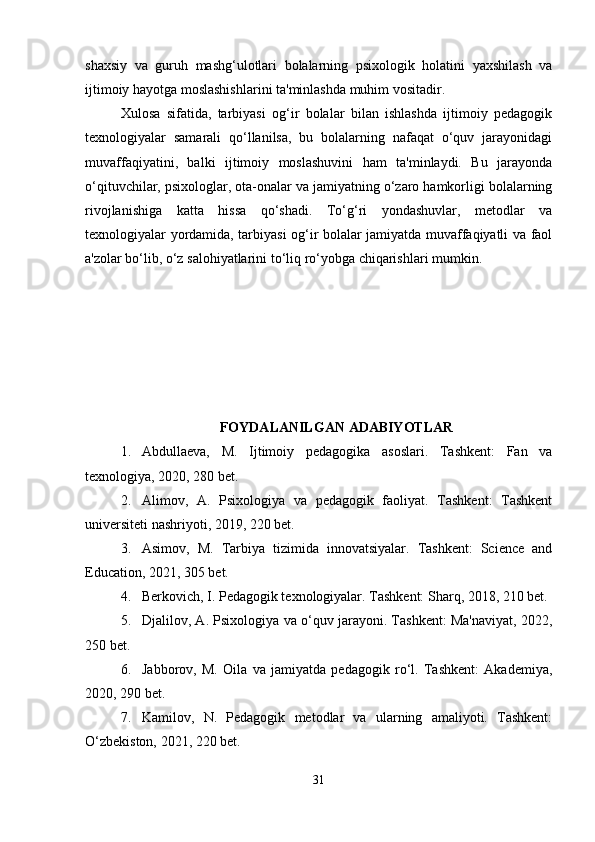 shaxsiy   va   guruh   mashg‘ulotlari   bolalarning   psixologik   holatini   yaxshilash   va
ijtimoiy hayotga moslashishlarini ta'minlashda muhim vositadir.
Xulosa   sifatida,   tarbiyasi   og‘ir   bolalar   bilan   ishlashda   ijtimoiy   pedagogik
texnologiyalar   samarali   qo‘llanilsa,   bu   bolalarning   nafaqat   o‘quv   jarayonidagi
muvaffaqiyatini,   balki   ijtimoiy   moslashuvini   ham   ta'minlaydi.   Bu   jarayonda
o‘qituvchilar, psixologlar, ota-onalar va jamiyatning o‘zaro hamkorligi bolalarning
rivojlanishiga   katta   hissa   qo‘shadi.   To‘g‘ri   yondashuvlar,   metodlar   va
texnologiyalar yordamida, tarbiyasi og‘ir bolalar jamiyatda muvaffaqiyatli va faol
a'zolar bo‘lib, o‘z salohiyatlarini to‘liq ro‘yobga chiqarishlari mumkin.
FOYDALANILGAN ADABIYOTLAR
1. Abdullaeva,   M.   Ijtimoiy   pedagogika   asoslari.   Tashkent:   Fan   va
texnologiya, 2020, 280 bet.
2. Alimov,   A.   Psixologiya   va   pedagogik   faoliyat.   Tashkent:   Tashkent
universiteti nashriyoti, 2019, 220 bet.
3. Asimov,   M.   Tarbiya   tizimida   innovatsiyalar.   Tashkent:   Science   and
Education, 2021, 305 bet.
4. Berkovich, I. Pedagogik texnologiyalar. Tashkent: Sharq, 2018, 210 bet.
5. Djalilov, A. Psixologiya va o‘quv jarayoni. Tashkent: Ma'naviyat, 2022,
250 bet.
6. Jabborov,   M.   Oila   va   jamiyatda   pedagogik   ro‘l.   Tashkent:   Akademiya,
2020, 290 bet.
7. Kamilov,   N.   Pedagogik   metodlar   va   ularning   amaliyoti.   Tashkent:
O‘zbekiston, 2021, 220 bet.
31 