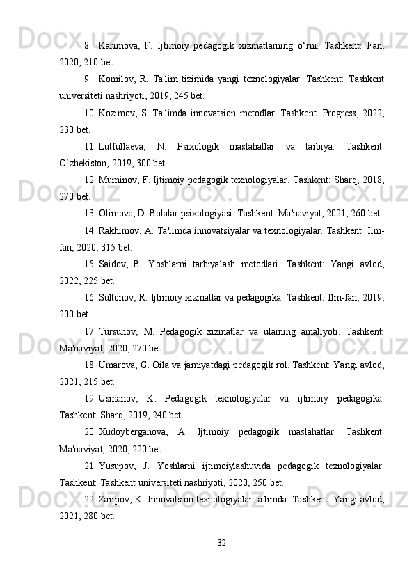 8. Karimova,   F.   Ijtimoiy   pedagogik   xizmatlarning   o‘rni.   Tashkent:   Fan,
2020, 210 bet.
9. Komilov,   R.   Ta'lim   tizimida   yangi   texnologiyalar.   Tashkent:   Tashkent
universiteti nashriyoti, 2019, 245 bet.
10. Kozimov,   S.   Ta'limda   innovatsion   metodlar.   Tashkent:   Progress,   2022,
230 bet.
11. Lutfullaeva,   N.   Psixologik   maslahatlar   va   tarbiya.   Tashkent:
O‘zbekiston, 2019, 300 bet.
12. Muminov, F. Ijtimoiy pedagogik texnologiyalar. Tashkent: Sharq, 2018,
270 bet.
13. Olimova, D. Bolalar psixologiyasi. Tashkent: Ma'naviyat, 2021, 260 bet.
14. Rakhimov, A. Ta'limda innovatsiyalar va texnologiyalar. Tashkent: Ilm-
fan, 2020, 315 bet.
15. Saidov,   B.   Yoshlarni   tarbiyalash   metodlari.   Tashkent:   Yangi   avlod,
2022, 225 bet.
16. Sultonov, R. Ijtimoiy xizmatlar va pedagogika. Tashkent: Ilm-fan, 2019,
200 bet.
17. Tursunov,   M.   Pedagogik   xizmatlar   va   ularning   amaliyoti.   Tashkent:
Ma'naviyat, 2020, 270 bet.
18. Umarova, G. Oila va jamiyatdagi pedagogik rol. Tashkent: Yangi avlod,
2021, 215 bet.
19. Usmanov,   K.   Pedagogik   texnologiyalar   va   ijtimoiy   pedagogika.
Tashkent: Sharq, 2019, 240 bet.
20. Xudoyberganova,   A.   Ijtimoiy   pedagogik   maslahatlar.   Tashkent:
Ma'naviyat, 2020, 220 bet.
21. Yusupov,   J.   Yoshlarni   ijtimoiylashuvida   pedagogik   texnologiyalar.
Tashkent: Tashkent universiteti nashriyoti, 2020, 250 bet.
22. Zaripov, K. Innovatsion texnologiyalar ta'limda. Tashkent: Yangi avlod,
2021, 280 bet.
32 