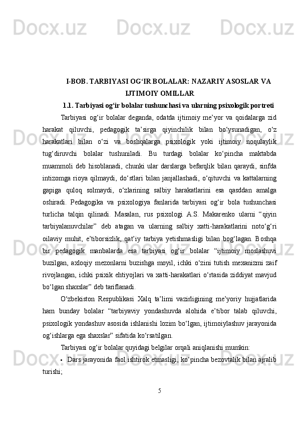 I-BOB.  TARBIYASI OG‘IR BOLALAR: NAZARIY ASOSLAR VA
IJTIMOIY OMILLAR
1.1.   Tarbiyasi og‘ir bolalar tushunchasi va ularning psixologik portreti
Tarbiyasi   og‘ir   bolalar   deganda,   odatda   ijtimoiy   me’yor   va   qoidalarga   zid
harakat   qiluvchi,   pedagogik   ta’sirga   qiyinchilik   bilan   bo‘ysunadigan,   o‘z
harakatlari   bilan   o‘zi   va   boshqalarga   psixologik   yoki   ijtimoiy   noqulaylik
tug‘diruvchi   bolalar   tushuniladi.   Bu   turdagi   bolalar   ko‘pincha   maktabda
muammoli   deb   hisoblanadi,   chunki   ular   darslarga   befarqlik   bilan   qaraydi,   sinfda
intizomga   rioya   qilmaydi,   do‘stlari   bilan   janjallashadi,   o‘qituvchi   va   kattalarning
gapiga   quloq   solmaydi,   o‘zlarining   salbiy   harakatlarini   esa   qasddan   amalga
oshiradi.   Pedagogika   va   psixologiya   fanlarida   tarbiyasi   og‘ir   bola   tushunchasi
turlicha   talqin   qilinadi.   Masalan,   rus   psixologi   A.S.   Makarenko   ularni   “qiyin
tarbiyalanuvchilar”   deb   atagan   va   ularning   salbiy   xatti-harakatlarini   noto‘g‘ri
oilaviy   muhit,   e’tiborsizlik,   qat’iy   tarbiya   yetishmasligi   bilan   bog‘lagan.   Boshqa
bir   pedagogik   manbalarda   esa   tarbiyasi   og‘ir   bolalar   “ijtimoiy   moslashuvi
buzilgan,   axloqiy   mezonlarni   buzishga   moyil,   ichki   o‘zini   tutish   mexanizmi   zaif
rivojlangan,   ichki   psixik   ehtiyojlari   va   xatti-harakatlari   o‘rtasida   ziddiyat   mavjud
bo‘lgan shaxslar” deb tariflanadi.
O‘zbekiston   Respublikasi   Xalq   ta’limi   vazirligining   me’yoriy   hujjatlarida
ham   bunday   bolalar   “tarbiyaviy   yondashuvda   alohida   e’tibor   talab   qiluvchi,
psixologik  yondashuv  asosida  ishlanishi   lozim  bo‘lgan, ijtimoiylashuv  jarayonida
og‘ishlarga ega shaxslar” sifatida ko‘rsatilgan.
Tarbiyasi og‘ir bolalar quyidagi belgilar orqali aniqlanishi mumkin:
 Dars jarayonida faol ishtirok etmasligi, ko‘pincha bezovtalik bilan ajralib
turishi;
5 