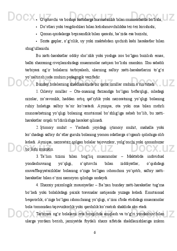  O‘qituvchi va boshqa kattalarga hurmatsizlik bilan munosabatda bo‘lishi;
 Do‘stlari yoki tengdoshlari bilan kelishmovchilikka tez-tez kirishishi;
 Qonun-qoidalarga bepisandlik bilan qarashi, ba’zida esa buzishi;
 Soxta  gaplar,   o‘g‘rilik,   uy  yoki   maktabdan   qochish   kabi   harakatlar   bilan
shug‘ullanishi.
Bu   xatti-harakatlar   oddiy   sho‘xlik   yoki   yoshga   xos   bo‘lgan   buzilish   emas,
balki shaxsning rivojlanishidagi muammolar natijasi bo‘lishi mumkin. Shu sababli
tarbiyasi   og‘ir   bolalarni   tarbiyalash,   ularning   salbiy   xatti-harakatlarini   to‘g‘ri
yo‘naltirish juda muhim pedagogik vazifadir.
Bunday bolalarning shakllanishida bir qator omillar muhim o‘rin tutadi:
1. Oilaviy   omillar   –   Ota-onaning   farzandga   bo‘lgan   befarqligi,   oiladagi
nizolar,   zo‘ravonlik,   haddan   ortiq   qat’iylik   yoki   nazoratning   yo‘qligi   bolaning
ruhiy   holatiga   salbiy   ta’sir   ko‘rsatadi.   Ayniqsa,   ota   yoki   ona   bilan   mehrli
munosabatning   yo‘qligi   bolaning   emotsional   bo‘shlig‘iga   sabab   bo‘lib,   bu   xatti-
harakatlar orqali to‘ldirilishga harakat qilinadi.
2. Ijtimoiy   muhit   –   Yashash   joyidagi   ijtimoiy   muhit,   mahalla   yoki
ko‘chadagi salbiy do‘stlar guruhi bolaning yomon odatlarga o‘rganib qolishiga olib
keladi. Ayniqsa, nazoratsiz qolgan bolalar tajovuzkor, yolg‘onchi yoki qonunbuzar
bo‘lishi mumkin.
3. Ta’lim   tizimi   bilan   bog‘liq   muammolar   –   Maktabda   individual
yondashuvning   yo‘qligi,   o‘qituvchi   bilan   ziddiyatlar,   o‘qishdagi
muvaffaqiyatsizliklar   bolaning   o‘ziga   bo‘lgan   ishonchini   yo‘qotib,   salbiy   xatti-
harakatlar bilan o‘zini namoyon qilishga undaydi.
4. Shaxsiy psixologik xususiyatlar  – Ba’zan bunday xatti-harakatlar tug‘ma
bo‘ladi   yoki   bolalikdagi   psixik   travmalar   natijasida   yuzaga   keladi.   Emotsional
beqarorlik, o‘ziga bo‘lgan ishonchning yo‘qligi, o‘zini ifoda etishdagi muammolar
bola tomonidan tajovuzkorlik yoki qarshilik ko‘rsatish shaklida aks etadi.
Tarbiyasi og‘ir bolalarni erta bosqichda aniqlash va to‘g‘ri yondashuv bilan
ularga   yordam   berish,   jamiyatda   foydali   shaxs   sifatida   shakllanishlariga   imkon
6 