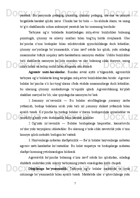 yaratadi.   Bu   jarayonda   pedagog,   psixolog,   ijtimoiy   pedagog,   ota-ona   va   jamiyat
birgalikda harakat qilishi zarur.  Chunki har bir bola — bu alohida shaxs, va uning
to‘g‘ri shakllanishi uchun imkoniyat yaratish har bir insonning burchidir.
Tarbiyasi   og‘ir   bolalarda   kuzatiladigan   xulq-atvor   buzilishlari   bolaning
psixologik,   ijtimoiy   va   oilaviy   omillari   bilan   bog‘liq   holda   rivojlanadi.   Ular
ko‘pincha   o‘zini   boshqalar   bilan   solishtirishda   qiyinchiliklarga   duch   keladilar,
ijtimoiy   me’yorlarga   bo‘ysunmaslik,   o‘zini   xavf   ostida   his   qilish,   yoki   oiladagi
muammolar tufayli noqulay xatti-harakatlarni namoyon etadilar. Ushbu buzilishlar
turli   shakllarda   namoyon   bo‘lishi   mumkin   va   ular   bolaning   ichki   dunyosi,   uning
ruhiy holati va tashqi muhit bilan aloqasini aks ettiradi. 
Agressiv   xatti-harakatlar.   Bundan   avval   aytib   o‘tilganidek,   agressivlik
tarbiyasi og‘ir bolalarda keng tarqalgan xulq-atvor buzilishlaridan biridir. Agressiv
bolalar ko‘pincha o‘z his-tuyg‘ularini ifoda etishda muammolarga duch keladilar,
bu   ularning   ijtimoiy   moslashuviga   to‘sqinlik   qiladi.   Agressivlikning   ko‘plab
shakllari mavjud bo‘lib, ular quyidagicha namoyon bo‘ladi:
1. Jismoniy   zo‘ravonlik   —   Bu   bolalar   atrofdagilarga   jismoniy   zarba
yetkazish,   boshqa   bolalarni   urish   yoki   turli   xil   jismoniy   shikast   yetkazish   bilan
ajralib turadi. Ko‘pincha bu turdagi  bolalar o‘zlarini boshqarishda qiynaladilar va
tasodifiy g‘azab yoki dushmanlik bilan harakat qiladilar.
2. Og‘zaki   zo‘ravonlik   —   Bolalar   boshqalarga   haqoratlar,   kamsituvchi
so‘zlar yoki tazyiqlarni ishlatadilar. Bu ularning o‘zida ichki xavotirlik yoki o‘zini
himoya qilish instinkti borligini ko‘rsatadi.
3. Hayvonlarga nisbatan shafqatsizlik — Ba’zi bolalar hayvonlarga nisbatan
agresiv   xatti-harakatlar   ko‘rsatadilar.   Bu   holat   empatiya   va   boshqalarga   nisbatan
shafqat hissining yetishmasligini bildiradi.
Agressivlik   ko‘pincha   bolaning   o‘zini   xavf   ostida   his   qilishidan,   oiladagi
shiddatli muhitdan yoki oilaviy tarbiyaning yetarli emasligidan kelib chiqadi.
Disiplinaga   bo‘ysunmaslik.   Tarbiyasi   og‘ir   bolalar   maktabda   va   uyda
intizomga   bo‘ysunmaslik   bilan   ajralib   turadi.   Maktabda   ular   o‘qituvchilarga   yoki
7 