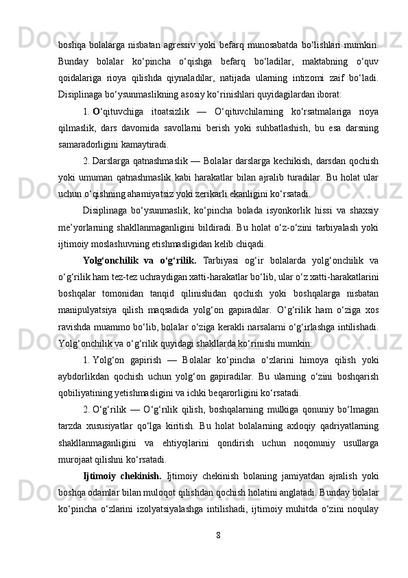 boshqa   bolalarga   nisbatan   agressiv   yoki   befarq   munosabatda   bo‘lishlari   mumkin.
Bunday   bolalar   ko‘pincha   o‘qishga   befarq   bo‘ladilar,   maktabning   o‘quv
qoidalariga   rioya   qilishda   qiynaladilar,   natijada   ularning   intizomi   zaif   bo‘ladi.
Disiplinaga bo‘ysunmaslikning asosiy ko‘rinishlari quyidagilardan iborat:
1. O ‘qituvchiga   itoatsizlik   —   O‘qituvchilarning   ko‘rsatmalariga   rioya
qilmaslik,   dars   davomida   savollarni   berish   yoki   suhbatlashish,   bu   esa   darsning
samaradorligini kamaytiradi.
2. Darslarga qatnashmaslik — Bolalar darslarga kechikish, darsdan qochish
yoki   umuman   qatnashmaslik   kabi   harakatlar   bilan   ajralib   turadilar.   Bu   holat   ular
uchun o‘qishning ahamiyatsiz yoki zerikarli ekanligini ko‘rsatadi.
Disiplinaga   bo‘ysunmaslik,   ko‘pincha   bolada   isyonkorlik   hissi   va   shaxsiy
me’yorlarning   shakllanmaganligini   bildiradi.   Bu   holat   o‘z-o‘zini   tarbiyalash   yoki
ijtimoiy moslashuvning etishmasligidan kelib chiqadi.
Yolg‘onchilik   va   o‘g‘rilik.   Tarbiyasi   og‘ir   bolalarda   yolg‘onchilik   va
o‘g‘rilik ham tez-tez uchraydigan xatti-harakatlar bo‘lib, ular o‘z xatti-harakatlarini
boshqalar   tomonidan   tanqid   qilinishidan   qochish   yoki   boshqalarga   nisbatan
manipulyatsiya   qilish   maqsadida   yolg‘on   gapiradilar.   O‘g‘rilik   ham   o‘ziga   xos
ravishda muammo bo‘lib, bolalar o‘ziga kerakli narsalarni o‘g‘irlashga intilishadi.
Yolg‘onchilik va o‘g‘rilik quyidagi shakllarda ko‘rinishi mumkin:
1. Yolg‘on   gapirish   —   Bolalar   ko‘pincha   o‘zlarini   himoya   qilish   yoki
aybdorlikdan   qochish   uchun   yolg‘on   gapiradilar.   Bu   ularning   o‘zini   boshqarish
qobiliyatining yetishmasligini va ichki beqarorligini ko‘rsatadi.
2. O‘g‘rilik   —   O‘g‘rilik   qilish,   boshqalarning   mulkiga   qonuniy   bo‘lmagan
tarzda   xususiyatlar   qo‘lga   kiritish.   Bu   holat   bolalarning   axloqiy   qadriyatlarning
shakllanmaganligini   va   ehtiyojlarini   qondirish   uchun   noqonuniy   usullarga
murojaat qilishni ko‘rsatadi.
Ijtimoiy   chekinish.   Ijtimoiy   chekinish   bolaning   jamiyatdan   ajralish   yoki
boshqa odamlar bilan muloqot qilishdan qochish holatini anglatadi. Bunday bolalar
ko‘pincha   o‘zlarini   izolyatsiyalashga   intilishadi,   ijtimoiy   muhitda   o‘zini   noqulay
8 