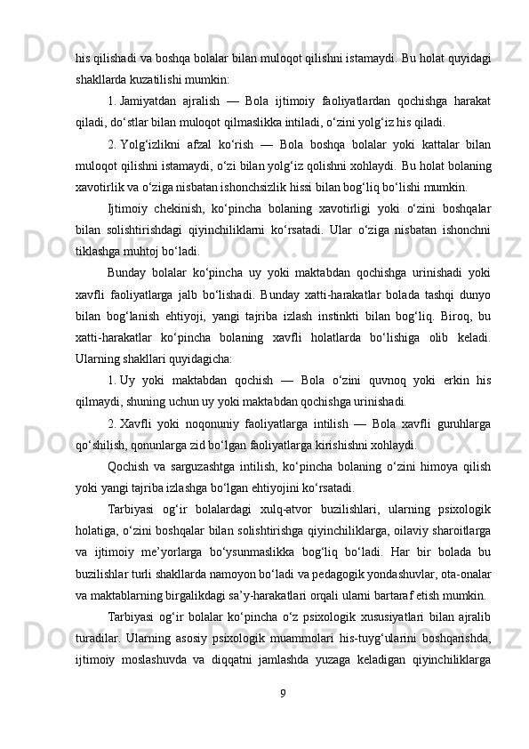 his qilishadi va boshqa bolalar bilan muloqot qilishni istamaydi.  Bu holat quyidagi
shakllarda kuzatilishi mumkin:
1. Jamiyatdan   ajralish   —   Bola   ijtimoiy   faoliyatlardan   qochishga   harakat
qiladi, do‘stlar bilan muloqot qilmaslikka intiladi, o‘zini yolg‘iz his qiladi.
2. Yolg‘izlikni   afzal   ko‘rish   —   Bola   boshqa   bolalar   yoki   kattalar   bilan
muloqot qilishni istamaydi, o‘zi bilan yolg‘iz qolishni xohlaydi.  Bu holat bolaning
xavotirlik va o‘ziga nisbatan ishonchsizlik hissi bilan bog‘liq bo‘lishi mumkin.
Ijtimoiy   chekinish,   ko‘pincha   bolaning   xavotirligi   yoki   o‘zini   boshqalar
bilan   solishtirishdagi   qiyinchiliklarni   ko‘rsatadi.   Ular   o‘ziga   nisbatan   ishonchni
tiklashga muhtoj bo‘ladi.
Bunday   bolalar   ko‘pincha   uy   yoki   maktabdan   qochishga   urinishadi   yoki
xavfli   faoliyatlarga   jalb   bo‘lishadi.   Bunday   xatti-harakatlar   bolada   tashqi   dunyo
bilan   bog‘lanish   ehtiyoji,   yangi   tajriba   izlash   instinkti   bilan   bog‘liq.   Biroq,   bu
xatti-harakatlar   ko‘pincha   bolaning   xavfli   holatlarda   bo‘lishiga   olib   keladi.
Ularning shakllari quyidagicha:
1. Uy   yoki   maktabdan   qochish   —   Bola   o‘zini   quvnoq   yoki   erkin   his
qilmaydi, shuning uchun uy yoki maktabdan qochishga urinishadi.
2. Xavfli   yoki   noqonuniy   faoliyatlarga   intilish   —   Bola   xavfli   guruhlarga
qo‘shilish, qonunlarga zid bo‘lgan faoliyatlarga kirishishni xohlaydi.
Qochish   va   sarguzashtga   intilish,   ko‘pincha   bolaning   o‘zini   himoya   qilish
yoki yangi tajriba izlashga bo‘lgan ehtiyojini ko‘rsatadi.
Tarbiyasi   og‘ir   bolalardagi   xulq-atvor   buzilishlari,   ularning   psixologik
holatiga, o‘zini boshqalar bilan solishtirishga qiyinchiliklarga, oilaviy sharoitlarga
va   ijtimoiy   me’yorlarga   bo‘ysunmaslikka   bog‘liq   bo‘ladi.   Har   bir   bolada   bu
buzilishlar turli shakllarda namoyon bo‘ladi va pedagogik yondashuvlar, ota-onalar
va maktablarning birgalikdagi sa’y-harakatlari orqali ularni bartaraf etish mumkin.
Tarbiyasi   og‘ir   bolalar   ko‘pincha   o‘z   psixologik   xususiyatlari   bilan   ajralib
turadilar.   Ularning   asosiy   psixologik   muammolari   his-tuyg‘ularini   boshqarishda,
ijtimoiy   moslashuvda   va   diqqatni   jamlashda   yuzaga   keladigan   qiyinchiliklarga
9 