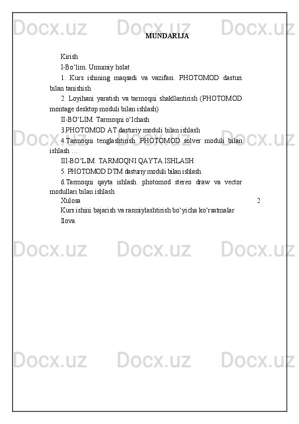 MUNDARIJA
Kirish
I -Bо‘lim. Umumiy holat
1.   Kurs   ishining   maqsadi   va   vazifasi .   PHOTOMOD   dasturi
bilan tanishish
2.   Loyihani   yaratish   va   tarmoqni   shakllantirish   (PHOTOMOD
montage desktop moduli bilan ishlash)
II -BО‘LIM.   Tarmoqni o‘lchash
3. PHOTOMOD AT dasturiy moduli bilan ishlash
4 . Tarmoqni   tenglashtirish.   PHOTOMOD   solver   moduli   bilan
ishlash  …
I I I-BО‘LIM.   TARMOQNI QAYTA ISHLASH
5.   PHOTOMOD DTM dasturiy moduli bilan ishlash .
6. Tarmoqni   qayta   ishlash.   photomod   stereo   draw   va   vector
modullari bilan ishlash
Xulos a 2
Kurs ishini bajarish va rasmiylashtirish bо‘yicha kо‘rsatmalar
Ilova .