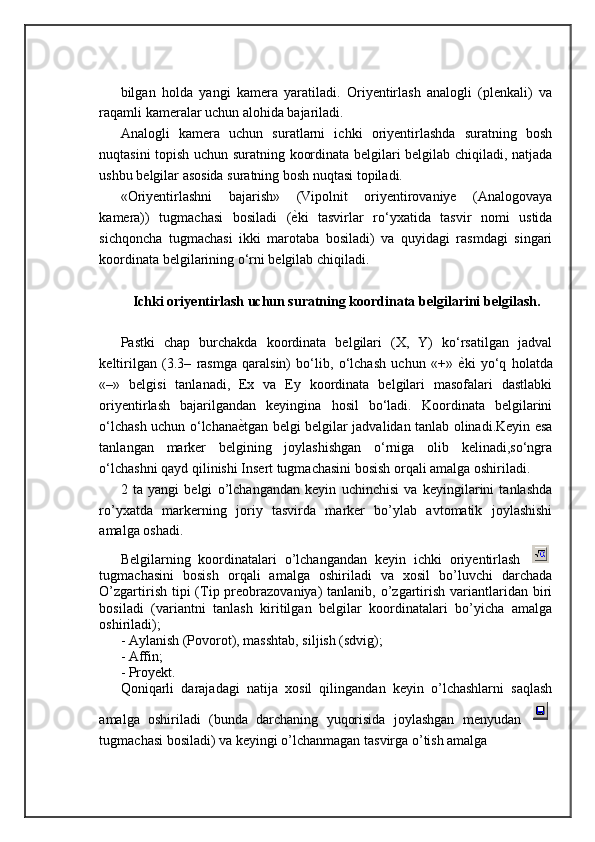 bilgan   holda   yangi   kamera   yaratiladi.   Oriyentirlash   analogli   (plenkali)   va
raqamli kameralar uchun alohida bajariladi. 
Analogli   kamera   uchun   suratlarni   ichki   oriyentirlashda   suratning   bosh
nuqtasini topish uchun suratning koordinata belgilari belgilab chiqiladi, natjada
ushbu belgilar asosida suratning bosh nuqtasi topiladi. 
«Oriyentirlashni   bajarish»   (Vipolnit   oriyentirovaniye   (Analogovaya
kamera))   tugmachasi   bosiladi   ( ѐ= ki   tasvirlar   ro‘yxatida   tasvir   nomi   ustida
sichqoncha   tugmachasi   ikki   marotaba   bosiladi)   va   quyidagi   rasmdagi   singari
koordinata belgilarining o‘rni belgilab chiqiladi.
Ichki oriyentirlash uchun suratning koordinata belgilarini belgilash.
Pastki   chap   burchakda   koordinata   belgilari   (X,   Y)   ko‘rsatilgan   jadval
keltirilgan   (3.3–   rasmga   qaralsin)   bo‘lib,   o‘lchash   uchun   «+»   ѐ	
= ki   yo‘q   holatda
«–»   belgisi   tanlanadi,   Ex   va   Ey   koordinata   belgilari   masofalari   dastlabki
oriyentirlash   bajarilgandan   keyingina   hosil   bo‘ladi.   Koordinata   belgilarini
o‘lchash uchun o‘lchana ѐ	
= tgan belgi belgilar jadvalidan tanlab olinadi.Keyin esa
tanlangan   marker   belgining   joylashishgan   o‘rniga   olib   kelinadi,so‘ngra
o‘lchashni qayd qilinishi Insert tugmachasini bosish orqali amalga oshiriladi.
2   ta   yangi   belgi   o’lchangandan   keyin   uchinchisi   va   keyingilarini   tanlashda
ro’yxatda   markerning   joriy   tasvirda   marker   bo’ylab   avtomatik   joylashishi
amalga oshadi.
Belgilarning   koordinatalari   o’lchangandan   keyin   ichki   oriyentirlash  
tugmachasini   bosish   orqali   amalga   oshiriladi   va   xosil   bo’luvchi   darchada
O’zgartirish  tipi   (Tip preobrazovaniya)  tanlanib,  o’zgartirish  variantlaridan  biri
bosiladi   (variantni   tanlash   kiritilgan   belgilar   koordinatalari   bo’yicha   amalga
oshiriladi); 
- Aylanish (Povorot), masshtab, siljish (sdvig); 
- Affin; 
- Proyekt. 
Qoniqarli   darajadagi   natija   xosil   qilingandan   keyin   o’lchashlarni   saqlash
amalga   oshiriladi   (bunda   darchaning   yuqorisida   joylashgan   menyudan  
tugmachasi bosiladi) va keyingi o’lchanmagan tasvirga o’tish amalga