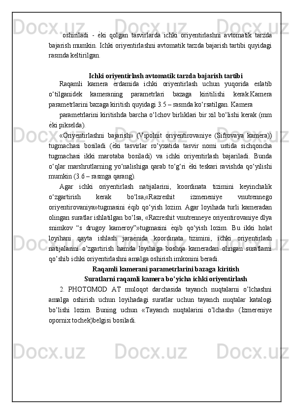 oshiriladi   -   ѐ= ki   qolgan   tasvirlarda   ichki   oriyentirlashni   avtomatik   tarzda
bajarish mumkin. Ichki oriyentirlashni avtomatik tarzda bajarish tartibi quyidagi
rasmda keltirilgan.
Ichki oriyentirlash avtomatik tarzda bajarish tartibi
Raqamli   kamera   ѐ	
= rdamida   ichki   oriyentirlash   uchun   yuqorida   eslatib
o‘tilganidek   kameraning   parametrlari   bazaga   kiritilishi   kerak.Kamera
parametrlarini bazaga kiritish quyidagi 3.5 – rasmda ko‘rsatilgan. Kamera 
parametrlarini kiritishda barcha o‘lchov birliklari bir xil bo‘lishi kerak (mm
ѐ	
= ki pikselda).
«Oriyentirlashni   bajarish»   (Vipolnit   oriyentirovaniye   (Sifrovaya   kamera))
tugmachasi   bosiladi   ( ѐ	
= ki   tasvirlar   ro‘yxatida   tasvir   nomi   ustida   sichqoncha
tugmachasi   ikki   marotaba   bosiladi)   va   ichki   oriyentirlash   bajariladi.   Bunda
o‘qlar  marshrutlarning yo‘nalishiga qarab to‘g‘ri   ѐ	
= ki teskari  ravishda qo‘yilishi
mumkin (3.6 – rasmga qarang). 
Agar   ichki   oriyentirlash   natijalarini,   koordinata   tizimini   keyinchalik
o‘zgartirish   kerak   bo‘lsa,«Razreshit   izmeneniye   vnutrennego
oriyentirovaniya»tugmasini   ѐ	
= qib   qo‘yish   lozim.   Agar   loyihada   turli   kameradan
olingan suratlar ishlatilgan bo‘lsa, «Razreshit vnutrenneye oriyentirovaniye dlya
snimkov   “s   drugoy   kameroy”»tugmasini   ѐ	
= qib   qo‘yish   lozim.   Bu   ikki   holat
loyihani   qayta   ishlash   jara ѐ	
= nida   koordinata   tizimini,   ichki   oriyentirlash
natijalarini   o’zgartirish   hamda   loyihaga   boshqa   kameradan   olingan   suratlarni
qo’shib ichki oriyentirlashni amalga oshirish imkonini beradi .
Raqamli kamerani parametrlarini bazaga kiritish
Suratlarni raqamli kamera bo’yicha ichki oriyentirlash
2.   PHOTOMOD   AT   muloqot   darchasida   tayanch   nuqtalarni   o’lchashni
amalga   oshirish   uchun   loyihadagi   suratlar   uchun   tayanch   nuqtalar   katalogi
bo’lishi   lozim.   Buning   uchun   «Tayanch   nuqtalarini   o’lchash»   (Izmereniye
opornix tochek)belgisi bosiladi.