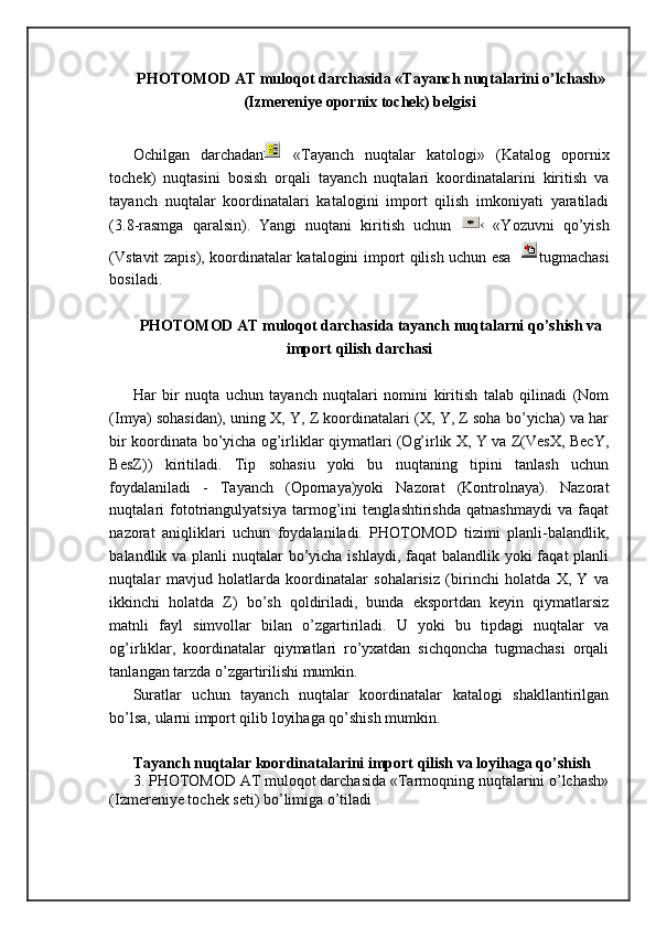 PHOTOMOD AT muloqot darchasida «Tayanch nuqtalarini o’lchash»
(Izmereniye opornix tochek) belgisi
Ochilgan   darchadan   «Tayanch   nuqtalar   katologi»   (Katalog   opornix
tochek)   nuqtasini   bosish   orqali   tayanch   nuqtalari   koordinatalarini   kiritish   va
tayanch   nuqtalar   koordinatalari   katalogini   import   qilish   imkoniyati   yaratiladi
(3.8-rasmga   qaralsin).   Yangi   nuqtani   kiritish   uchun     «Yozuvni   qo’yish
(Vstavit zapis), koordinatalar katalogini import qilish uchun esa   tugmachasi
bosiladi.
PHOTOMOD AT muloqot darchasida tayanch nuqtalarni qo’shish va
import qilish darchasi
Har   bir   nuqta   uchun   tayanch   nuqtalari   nomini   kiritish   talab   qilinadi   (Nom
(Imya) sohasidan), uning X, Y, Z koordinatalari (X, Y, Z soha bo’yicha) va har
bir koordinata bo’yicha og’irliklar qiymatlari (Og’irlik X, Y va Z(VesX, BecY,
BesZ))   kiritiladi.   Tip   sohasiu   yoki   bu   nuqtaning   tipini   tanlash   uchun
foydalaniladi   -   Tayanch   (Opornaya)yoki   Nazorat   (Kontrolnaya).   Nazorat
nuqtalari   fototriangulyatsiya   tarmog’ini   tenglashtirishda   qatnashmaydi   va   faqat
nazorat   aniqliklari   uchun   foydalaniladi.   PHOTOMOD   tizimi   planli-balandlik,
balandlik va planli nuqtalar  bo’yicha ishlaydi, faqat balandlik yoki faqat  planli
nuqtalar   mavjud   holatlarda   koordinatalar   sohalarisiz   (birinchi   holatda   X,   Y   va
ikkinchi   holatda   Z)   bo’sh   qoldiriladi,   bunda   eksportdan   keyin   qiymatlarsiz
matnli   fayl   simvollar   bilan   o’zgartiriladi.   U   yoki   bu   tipdagi   nuqtalar   va
og’irliklar,   koordinatalar   qiymatlari   ro’yxatdan   sichqoncha   tugmachasi   orqali
tanlangan tarzda o’zgartirilishi mumkin. 
Suratlar   uchun   tayanch   nuqtalar   koordinatalar   katalogi   shakllantirilgan
bo’lsa, ularni import qilib loyihaga qo’shish mumkin.
Tayanch nuqtalar koordinatalarini import qilish va loyihaga qo’shish 
3. PHOTOMOD AT muloqot darchasida «Tarmoqning nuqtalarini o’lchash»
(Izmereniye tochek seti) bo’limiga o’tiladi .