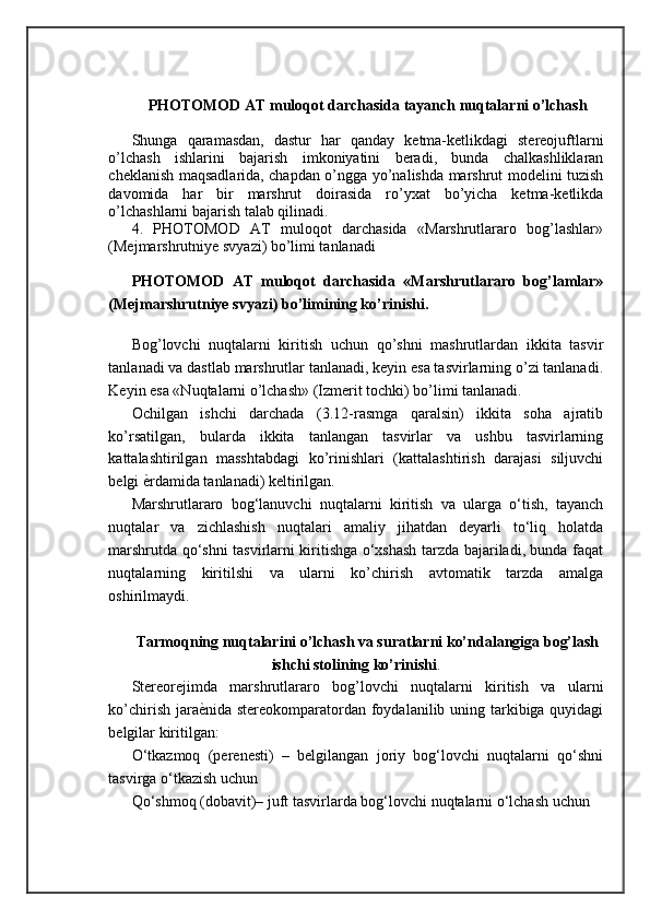 PHOTOMOD AT muloqot darchasida tayanch nuqtalarni o’lchash
Shunga   qaramasdan,   dastur   har   qanday   ketma-ketlikdagi   stereojuftlarni
o’lchash   ishlarini   bajarish   imkoniyatini   beradi,   bunda   chalkashliklaran
cheklanish maqsadlarida, chapdan o’ngga yo’nalishda marshrut modelini tuzish
davomida   har   bir   marshrut   doirasida   ro’yxat   bo’yicha   ketma-ketlikda
o’lchashlarni bajarish talab qilinadi. 
4.   PHOTOMOD   AT   muloqot   darchasida   «Marshrutlararo   bog’lashlar»
(Mejmarshrutniye svyazi) bo’limi tanlanadi 
PHOTOMOD   AT   muloqot   darchasida   «Marshrutlararo   bog’lamlar»
(Mejmarshrutniye svyazi) bo’limining ko’rinishi.
Bog’lovchi   nuqtalarni   kiritish   uchun   qo’shni   mashrutlardan   ikkita   tasvir
tanlanadi va dastlab marshrutlar tanlanadi, keyin esa tasvirlarning o’zi tanlanadi.
Keyin esa «Nuqtalarni o’lchash» (Izmerit tochki) bo’limi tanlanadi. 
Ochilgan   ishchi   darchada   (3.12-rasmga   qaralsin)   ikkita   soha   ajratib
ko’rsatilgan,   bularda   ikkita   tanlangan   tasvirlar   va   ushbu   tasvirlarning
kattalashtirilgan   masshtabdagi   ko’rinishlari   (kattalashtirish   darajasi   siljuvchi
belgi  ѐ= rdamida tanlanadi) keltirilgan. 
Marshrutlararo   bog‘lanuvchi   nuqtalarni   kiritish   va   ularga   o‘tish,   tayanch
nuqtalar   va   zichlashish   nuqtalari   amaliy   jihatdan   deyarli   to‘liq   holatda
marshrutda qo‘shni tasvirlarni kiritishga o‘xshash tarzda bajariladi, bunda faqat
nuqtalarning   kiritilshi   va   ularni   ko’chirish   avtomatik   tarzda   amalga
oshirilmaydi.
Tarmoqning nuqtalarini o’lchash va suratlarni ko’ndalangiga bog’lash
ishchi stolining ko’rinishi .
Stereorejimda   marshrutlararo   bog’lovchi   nuqtalarni   kiritish   va   ularni
ko’chirish jara ѐ	
= nida stereokomparatordan foydalanilib uning tarkibiga quyidagi
belgilar kiritilgan:
O‘tkazmoq   (perenesti)   –   belgilangan   joriy   bog‘lovchi   nuqtalarni   qo‘shni
tasvirga o‘tkazish uchun 
Qo‘shmoq (dobavit)– juft tasvirlarda bog‘lovchi nuqtalarni o‘lchash uchun  