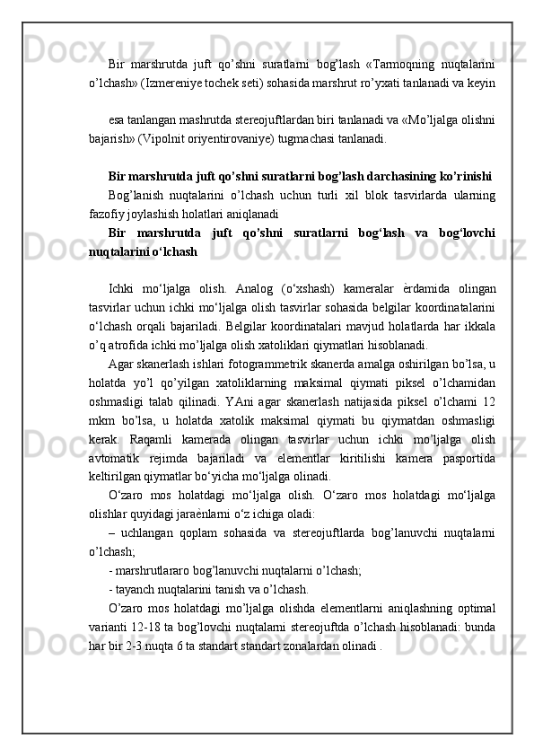 Bir   marshrutda   juft   qo’shni   suratlarni   bog’lash   «Tarmoqning   nuqtalarini
o’lchash» (Izmereniye tochek seti) sohasida marshrut ro’yxati tanlanadi va keyin
esa tanlangan mashrutda stereojuftlardan biri tanlanadi va «Mo’ljalga olishni
bajarish» (Vipolnit oriyentirovaniye) tugmachasi tanlanadi.
Bir marshrutda juft qo’shni suratlarni bog’lash darchasining ko’rinishi
Bog’lanish   nuqtalarini   o’lchash   uchun   turli   xil   blok   tasvirlarda   ularning
fazofiy joylashish holatlari aniqlanadi
Bir   marshrutda   juft   qo’shni   suratlarni   bog‘lash   va   bog‘lovchi
nuqtalarini o‘lchash
Ichki   mo‘ljalga   olish.   Analog   (o‘xshash)   kameralar   ѐ= rdamida   olingan
tasvirlar uchun ichki mo‘ljalga olish tasvirlar sohasida  belgilar koordinatalarini
o‘lchash   orqali   bajariladi.   Belgilar   koordinatalari   mavjud   holatlarda   har   ikkala
o’q atrofida ichki mo’ljalga olish xatoliklari qiymatlari hisoblanadi. 
Agar skanerlash ishlari fotogrammetrik skanerda amalga oshirilgan bo’lsa, u
holatda   yo’l   qo’yilgan   xatoliklarning   maksimal   qiymati   piksel   o’lchamidan
oshmasligi   talab   qilinadi.   YAni   agar   skanerlash   natijasida   piksel   o’lchami   12
mkm   bo’lsa,   u   holatda   xatolik   maksimal   qiymati   bu   qiymatdan   oshmasligi
kerak.   Raqamli   kamerada   olingan   tasvirlar   uchun   ichki   mo’ljalga   olish
avtomatik   rejimda   bajariladi   va   elementlar   kiritilishi   kamera   pasportida
keltirilgan qiymatlar bo‘yicha mo‘ljalga olinadi. 
O‘zaro   mos   holatdagi   mo‘ljalga   olish.   O‘zaro   mos   holatdagi   mo‘ljalga
olishlar quyidagi jara ѐ	
= nlarni o‘z ichiga oladi: 
–   uchlangan   qoplam   sohasida   va   stereojuftlarda   bog’lanuvchi   nuqtalarni
o’lchash; 
- marshrutlararo bog’lanuvchi nuqtalarni o’lchash; 
- tayanch nuqtalarini tanish va o’lchash. 
O’zaro   mos   holatdagi   mo’ljalga   olishda   elementlarni   aniqlashning   optimal
varianti 12-18 ta bog’lovchi nuqtalarni stereojuftda o’lchash hisoblanadi: bunda
har bir 2-3 nuqta 6 ta standart standart zonalardan olinadi .