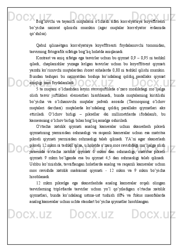 Bog’lovchi   va   tayanch   nuqtalarni   o’lchash   sifati   korrelyatsiya   koyeffitsenti
bo’yicha   nazorat   qilinishi   mumkin   (agar   nuqtalar   korrelyator   ѐ= rdamida
qo‘shilsa).
 
Qabul   qilina ѐ	
= tgan   korrelyatsiya   koyeffitsenti   foydalanuvchi   tomonidan,
tasvirning fotografik sifatiga bog‘liq holatda aniqlanadi. 
Kontrast va aniq sifatga ega tasvirlar uchun bu qiymat 0,9 – 0,95 ni tashkil
qiladi,   chaplanishlar   yuzaga   kelgan   tasvirlar   uchun   bu   koyeffitsent   qiymati
yaxshi ko’rinuvchi nuqtalardan iborat sohalarda 0,80 ni tashkil qilishi mumkin.
Bundan   tashqari   bu   nazoratdan   boshqa   ko’ndalang   qoldiq   parallaks   qiymat
aniqligi xam foydalaniladi. 
5   ta   nuqtani   o’lchashdan   keyin   stereojuftlikda   o’zaro   moslikdagi   mo’ljalga
olish   tasvir   juftliklari   elementlari   hisoblanadi,   bunda   nuqtalarning   kiritilishi
bo’yicha   va   o’lchanuvchi   nuqtalar   jadvali   asosida   (Tarmoqning   o’lchov
nuqtalari   darchasi)   nuqtalarda   ko’ndalang   qoldiq   parallaks   qiymatlari   aks
ettiriladi.   O‘lchov   birligi   –   piksellar   ѐ	
= ki   millimetrlarda   ifodalanib,   bu
kameraning o‘lchov birligi bilan bog‘liq amalga oshiriladi. 
O‘rtacha   xatolik   qiymati   analog   kameralar   uchun   skanerlash   pikseli
qiymatining   yarmisidan   oshmasligi   va   raqamli   kameralar   uchun   esa   matritsa
pikseli   qiymati   yarmisidan   oshmasligi   talab   qilinadi.   YA’ni   agar   skanerlash
pikseli 12 mkm ni tashkil qilsa, u holatda o‘zaro mos ravishdagi mo‘ljalga olish
jara ѐ	
= nida   o‘rtacha   xatolik   qiymati   6   mkm   dan   oshmasligi,   matritsa   pikseli
qiymati   9   mkm   bo’lganda   esa   bu   qiymat   4,5   dan   oshmasligi   talab   qilinadi.
Ushbu   ko’rinishda,   tavsiflangan   holatlarda   analog   va   raqamli   kameralar   uchun
mos   ravishda   xatolik   maksimal   qiymati   -   12   mkm   va   9   mkm   bo’yicha
hisoblanadi.
12   mkm   pikselga   ega   skanerlashda   analog   kameralar   orqali   olingan
tasvirlarning   tripletlarda   tasvirlar   uchun   yo’l   qo’yiladigan   o’rtacha   xatolik
qiymatlari,   bunda   ko’ndalang   ustma-ust   tushish   60%   va   fokus   masofalarda
analog kameralar uchun uchta standart bo’yicha qiymatlar hisoblangan.