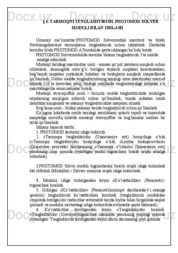 §  4 .  TARMOQNI TENGLASHTIRISH. PHOTOMOD SOLVER
MODULI BILAN ISHLASH
Umumiy   ma’lumotlar:PHOTOMOD   Solvermoduli   marshrut   va   blokli
fototriangulyatsiya   tarmoqlarini   tenglashtirish   uchun   ishlatiladi.   Dastlabki
tasvirlar bloki PHOTOMOD ATmodulida qayta ishlangan bo’lishi kerak. 
PHOTOMOD Solvermodulida tasvirlar blokini tenglashtirish 3 ta usulda
 amalga oshiriladi: 
Mustaqil tarzdagi marshrutlar usuli - asosan qo’pol xatolarni aniqlash uchun
ishlatiladi,   shuningdek   noto’g’ri   berilgan   tayanch   nuqtalari   koordinatalari,
bog’lanish   nuqtalari   joylashish   holatlari   va   boshqlarni   aniqlash   maqsadlarida
qo’llaniladi.   Ushbu   usulda   tenglashtirishning   aniqligi   uzun   marshrutlar   mavjud
holatda   (10   ta   tasvirdan   ortiq)   boshqa   usulllarda   tenglashtirishga   nisbatan   o’n
marotabagacha  ѐ= mon natijalar beradi. 
Mustaqil   strereojuftlar   usuli   –   birinchi   usulda   tenglashtirishda   erishilgan
ntijalarning   aniqligini   oshirish   uchun   qo‘llaniladi,   bunda   nisbatan   nozik
xatoliklar aniqlanadi va yakuniy tenglashtirishlar natijalari olinadi. 
Bog‘lama usuli - blokni yakuniy tarzda tenglashtirish uchun qo’llaniladi. 
Ko’pgina   holatlarda   nozik   tarzdagi   xatoliklarni   qidirib   topish   va   tuzatishda
maqsadga   muvofiq   holatda   mustaqil   stereojuftlar   va   bog’lamalar   usullari   bir
xilda qo’llaniladi. 
Ishlarni bajarish tartibi: 
1. PHOTOMOD dasturini ishga tushirish. 
2.   «Tarmoqni   tenglashtirish»   (Uranivaniye   seti)   bosqichiga   o’tish
(«Tarmoqni   tenglashtirish»   bosqichiga   o’tish   «Loyiha   boshqaruvchisi»
(Dispetcher   proyekta)   darchasining   «Tarmoqni   o’lchash»   (Izmereniye   seti)
panelining   chap   qismida   joylashgan   yashil   tugmachani   bosish   orqali   amalga
oshiriladi). 
3.PHOTOMOD   Solver   moduli   tugmachasini   bosish   orqali   ishga   tushiriladi
ѐ	
= ki «Moduli (Modullar) / Solver» menyusi orqali ishga tushiriladi. 
4.   Modulni   ishga   tushirgandan   keyin   «Ko’rsatkichlar»   (Parametri)-
tugmachasi bosiladi. 
5.   Ochilgan   «Ko’rsatkichlar»   (Parametri)muloqot   darchasida(4.1-rasmga
qaralsin)   tenglashtirish   ko’rsatkichlari   kiritiladi   (tenglashtirish   modulidan
chiqishda berilgan ko’rsatkichlar avtomatik tarzda loyiha bilan birgalikda saqlab
qolinadi va modulni navbatdagi ishga tushirishda avtomatik qayta tiklanadi). 
6.   Ko’rsatkichlar   kiritilgandan   keyin   «Tenglashtirish»   bosiladi.
«Tenglashtirish»   (Uravnyat)tugmachasi   uskunalar   panelining   yuqorigi   qismida
joylashgan. Tenglashtirish kiritilgandan keyin ishchi darchaning quyi qismida 