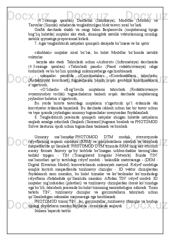   (4.2-rasmga   qaralsin)   Dastlabki   (Isxodnaya),   Modellar   (Modeli)   va
Tasvirlar (Snimki) sohalarida tenglashtirilgan blok tasviri xosil bo’ladi. 
Grafik   darchada   shakli   va   rangi   bilan   farqlanuvchi   (nuqtalarning   tipiga
bog’liq   holatda)   nuqtalar   aks   etadi,   shuningdek   xatolik   vektorlarining   uzunligi
xatolik qiymatiga proporsional keladi.
7. Agar tenglashtirish natijalari qoniqarli darajada bo’lmasa va bir qator 
«shubhali»   nuqtalar   xosil   bo’lsa,   bu   holat   Modellar   bo’limida   xatolik
vektorlar
  tarzida   aks   etadi.   Tahrirlash   uchun   «Axborot»   (Informatsiya)   darchasida
(4.3-rasmga   qaralsin)   «Tahrirlash   paneli»   (Panel   redaktirovaniya)   ishga
tushiriladi va bu bo’lim quyidagi imkoniyatlarga ega hisoblanadi: 
-   uskunalar   panelida   «Koordinatalar»   «Koordinatalarni   tahrirlash»
(Redaktirovat   koordinati)   tugmachasini   bosish   orqali   geodezik   koordinatalarni
o’zgartirish; 
-   «O’lchash»   «Bog’lovchi   nuqtalarni   tahrirlash   (Redaktirovaniye
svyazuyushey   tochki)   tugmachalarini   tanlash   orqali   darchada   nuqtalarning
joylashuv holatini o’zgartirish; 
Bu   yerda   birorta   tasvirdagi   nuqtalarni   o’zgartirish   qo’l   ѐ= rdamida   ѐ	= ki
korrelyator   ѐ	
= rdamida bajariladi. Bu darchada ishlash uchun har bir tasvir uchun
va tepa qismda joylashgan umumiy tugmachalar menyusidan foydalaniladi. 
8.   Tenglashtirish   jara ѐ	
= nida   qoniqarli   natijalar   olingan   holatda   natijalarni
saqlash amalga oshiriladi (Saqlash (Soxranit))tugmasi bosiladi va PHOTOMOD
Solver dasturini  ѐ	
= pish uchun tugmachasi tanlanadi va bosiladi.
Umumiy   ma’lumotlar:PHOTOMOD   DTM   moduli   stereorejimda
relyeflarning   raqamli   modelini   (RRM)   va   gorizontallarni   yaratish   va   tahrirlash
maqsadlarida qo‘llaniladi. PHOTOMOD DTM tizimida RRM ning aks ettirilish
asosiy   formati   fazoviy   qa’tiy   tartibda   bo’lmagan   uchburchaklar   tarmog’idan
tashkil   topgan   -   TIN   (Triangulated   Irregular   Network).   Bunda   TIN’
ma’lumotlari   qat’iy   tartibdagi   relyef   modeli   -   balandlik   matritsasiga   -   (DEM   -
Digital   Elevation   Model)   konvertirlanish   imkoniyati   mavjud.   Relyef   modeliga
aniqlik   kiritish   maqsadlarida   tuzilmaviy   chiziqlar   -   3D   vektor   chiziqlardan
foydalanish   xam   mumkin,   bu   holat   tizmalar   va   ko’tarilmalar   ko’rinishidagi
relyeflarni   ifodalashda   qo’llanilishi   mumkin.   Aftidan   TIN’   relyef   modeli   3D
nuqtalar   yig‘indisidan   (piketlari)   va   tuzilmaviy   chiziqlardan   iborat   ko‘rinishga
ega bo‘lib, tahrirlash jara ѐ	
= nida bu holat tizimning samradorligini oshiradi. Tizim
tarkibi   TIN’,   tuzilmaviy   chiziqlar   va   gorizontallarni   tahrirlash   uchun
qo’llaniladigan uskunalar majmuasiga ega hisoblanadi. 
PHOTOMOD tizimi TIN lar, gorizontallar, tuzilmaviy chiziqlar va boshqa	
’
tipdagi obyektlarni maxsus fayllarda - resurslarda saqlaydi. 
Ishlarni bajarish tartibi:  