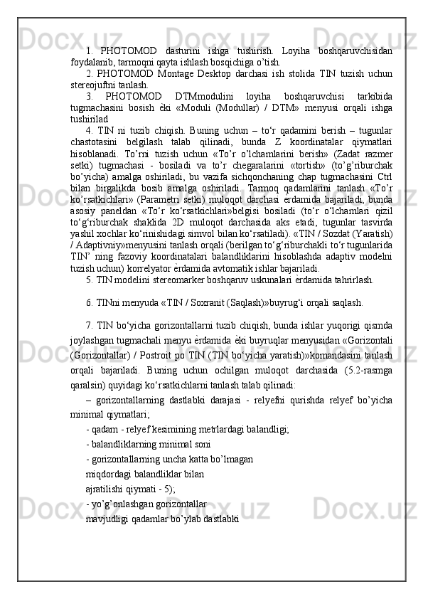 1.   PHOTOMOD   dasturini   ishga   tushirish.   Loyiha   boshqaruvchisidan
foydalanib, tarmoqni qayta ishlash bosqichiga o’tish. 
2.   PHOTOMOD   Montage   Desktop   darchasi   ish   stolida   TIN   tuzish   uchun
stereojuftni tanlash. 
3.   PHOTOMOD   DTMmodulini   loyiha   boshqaruvchisi   tarkibida
tugmachasini   bosish   ѐ= ki   «Moduli   (Modullar)   /   DTM»   menyusi   orqali   ishga
tushirilad  
4.   TIN   ni   tuzib   chiqish.   Buning   uchun   –   to‘r   qadamini   berish   –   tugunlar
chastotasini   belgilash   talab   qilinadi,   bunda   Z   koordinatalar   qiymatlari
hisoblanadi.   To’rni   tuzish   uchun   «To’r   o’lchamlarini   berish»   (Zadat   razmer
setki)   tugmachasi   -   bosiladi   va   to’r   chegaralarini   «tortish»   (to’g’riburchak
bo’yicha)   amalga   oshiriladi,   bu   vazifa   sichqonchaning   chap   tugmachasini   Ctrl
bilan   birgalikda   bosib   amalga   oshiriladi.   Tarmoq   qadamlarini   tanlash   «To’r
ko’rsatkichlari»   (Parametri   setki)   muloqot   darchasi   ѐ	
= rdamida   bajariladi,   bunda
asosiy   paneldan   «To‘r   ko‘rsatkichlari»belgisi   bosiladi   (to‘r   o‘lchamlari   qizil
to‘g‘riburchak   shaklida   2D   muloqot   darchasida   aks   etadi,   tugunlar   tasvirda
yashil xochlar ko‘rinishidagi simvol bilan ko‘rsatiladi). «TIN / Sozdat (Yaratish)
/ Adaptivniy»menyusini tanlash orqali (berilgan to‘g‘riburchakli to‘r tugunlarida
TIN’   ning   fazoviy   koordinatalari   balandliklarini   hisoblashda   adaptiv   modelni
tuzish uchun) korrelyator  ѐ	
= rdamida avtomatik ishlar bajariladi. 
5. TIN modelini stereomarker boshqaruv uskunalari  ѐ	
= rdamida tahrirlash. 
6. TINni menyuda «TIN / Soxranit (Saqlash)»buyrug‘i orqali saqlash. 
7. TIN bo‘yicha gorizontallarni tuzib chiqish, bunda ishlar yuqorigi qismda
joylashgan tugmachali menyu   ѐ	
= rdamida   ѐ	= ki buyruqlar menyusidan «Gorizontali
(Gorizontallar)   /   Postroit   po   TIN   (TIN   bo‘yicha   yaratish)»komandasini   tanlash
orqali   bajariladi.   Buning   uchun   ochilgan   muloqot   darchasida   (5.2-rasmga
qaralsin) quyidagi ko‘rsatkichlarni tanlash talab qilinadi: 
–   gorizontallarning   dastlabki   darajasi   -   relyefni   qurishda   relyef   bo’yicha
minimal qiymatlari;
- qadam - relyef kesimining metrlardagi balandligi; 
- balandliklarning minimal soni 
- gorizontallarning uncha katta bo’lmagan 
miqdordagi balandliklar bilan 
ajratilishi qiymati - 5); 
- yo’g’onlashgan gorizontallar 
mavjudligi qadamlar bo’ylab dastlabki