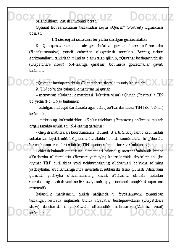 balandliklarni kirtish imkonini beradi. 
Optimal   ko’rsatkichlarni   tanlashdan   keyin   «Qurish”   (Postroit)   tugmachasi
bosiladi .
1-2 stereojuft suratlari bo‘yicha tuzilgan gorizontallar
8.   Qoniqarsiz   natijalar   olingan   holatda   gorizontallarni   «Tahrirlash»
(Redaktirovaniye)   paneli   ѐ= rdamida   o‘zgartirish   mumkin.   Buning   uchun
gorizontallarni tahrirlash rejimiga o‘tish talab qilinib, «Qavatlar boshqaruvchisi»
(Dispetchere   slo ѐ	
= v)   (5.4-rasmga   qaralsin)   bo‘limida   gorizontallar   qavati
tanlanadi.
«Qavatlar boshqaruvchisi» (Dispetchere slo ѐ	
= v) umumiy ko‘rinishi.
9. TIN bo‘yicha balandlik matritsasini qurish: 
– menyudan «Balandlik matritsasi  (Matritsa visot) / Qurish (Postroit) / TIN
bo‘yicha (Po TIN)» tanlanadi; 
– ochilgan muloqot darchasida agar ochiq bo‘lsa, dastlabki TIN ( ѐ	
= ki TINlar)
tanlanadi; 
–   qurishning   ko‘rsatkichlari   «Ko‘rsatkichlar»   (Parametri)   bo’limini   tanlash
orqali amalga oshiriladi (5.4-rasmg qaralsin); 
- chiqish matritsalari koordinatalari, Shimol, G’arb, Sharq, Janub kabi matnli
sohalardan foydalanilib belgilanadi (dastlabki holatda koordinatalar to’g’iburcha
burchak koordinatalari sifatida, TIN’ qurish sohalari tarzida ifodalanadi). 
- chiqish balandlik matritsasi elementlari balandligi metrda ifodalanib, bunda
«Yacheyka   o’lchamlari»   (Razmer   yacheyki)   ko’rsatkichida   foydalaniladi   (bu
qiymat   TIN’   qurilishida   yoki   uchburchakning   o’lchamlari   bo’yicha   to’rning
yacheykalari   o’lchamlariga  mos  ravishda  hisoblanishi   talab qilinadi.  Matritsani
qurishda   yacheyka   o’lchamlarining   kichik   o’lchamda   olinishi   holatlari
matritsaning qurilish vaqt sarfini uzaytiradi, qayta ishlanish aniqlik darajasi esa
ortmaydi). 
Balandlik   matritsasini   qurish   natijasida   u   foydalanuvchi   tomonidan
tanlangan   resursda   saqlanadi,   bunda   «Qavatlar   boshqaruvchisi»   (Dispetchere
slo ѐ	
= v)   darchasida   mos   keluvchi   «Balandlik   matritsasi»   (Matritsa   visot)
tanlanadi. 