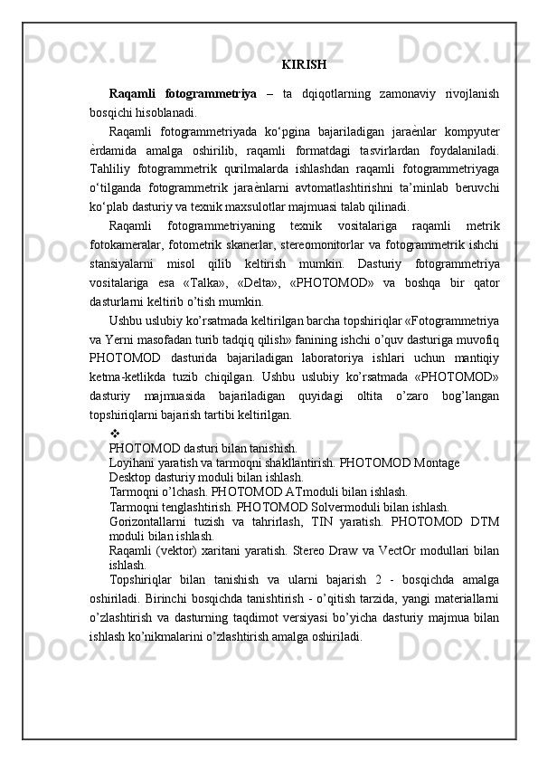 KIRISH
Raqamli   fotogrammetriya   –   ta   dqiqotlarning   zamonaviy   rivojlanish
bosqichi hisoblanadi. 
Raqamli   fotogrammetriyada   ko‘pgina   bajariladigan   jaraѐ=nlar   kompyuter
ѐ	
=rdamida   amalga   oshirilib,   raqamli   formatdagi   tasvirlardan   foydalaniladi.
Tahliliy   fotogrammetrik   qurilmalarda   ishlashdan   raqamli   fotogrammetriyaga
o‘tilganda   fotogrammetrik   jara	
ѐ=nlarni   avtomatlashtirishni   ta’minlab   beruvchi
ko‘plab dasturiy va texnik maxsulotlar majmuasi talab qilinadi. 
Raqamli   fotogrammetriyaning   texnik   vositalariga   raqamli   metrik
fotokameralar,  fotometrik   skanerlar,   stereomonitorlar   va   fotogrammetrik  ishchi
stansiyalarni   misol   qilib   keltirish   mumkin.   Dasturiy   fotogrammetriya
vositalariga   esa   «Talka»,   «Delta»,   «PHOTOMOD»   va   boshqa   bir   qator
dasturlarni keltirib o’tish mumkin. 
Ushbu uslubiy ko’rsatmada keltirilgan barcha topshiriqlar «Fotogrammetriya
va Yerni masofadan turib tadqiq qilish» fanining ishchi o’quv dasturiga muvofiq
PHOTOMOD   dasturida   bajariladigan   laboratoriya   ishlari   uchun   mantiqiy
ketma-ketlikda   tuzib   chiqilgan.   Ushbu   uslubiy   ko’rsatmada   «PHOTOMOD»
dasturiy   majmuasida   bajariladigan   quyidagi   oltita   o’zaro   bog’langan
topshiriqlarni bajarish tartibi keltirilgan.
PHOTOMOD dasturi bilan tanishish. 
Loyihani yaratish va tarmoqni shakllantirish. PHOTOMOD Montage 
Desktop dasturiy moduli bilan ishlash. 
Tarmoqni o’lchash. PHOTOMOD ATmoduli bilan ishlash. 
Tarmoqni tenglashtirish. PHOTOMOD Solvermoduli bilan ishlash. 
Gorizontallarni   tuzish   va   tahrirlash,   TIN   yaratish.   PHOTOMOD   DTM
moduli bilan ishlash. 
Raqamli   (vektor)   xaritani   yaratish.   Stereo  Draw   va  VectOr   modullari   bilan
ishlash.
Topshiriqlar   bilan   tanishish   va   ularni   bajarish   2   -   bosqichda   amalga
oshiriladi.  Birinchi   bosqichda   tanishtirish   -   o’qitish   tarzida,   yangi   materiallarni
o’zlashtirish   va   dasturning   taqdimot   versiyasi   bo’yicha   dasturiy   majmua   bilan
ishlash ko’nikmalarini o’zlashtirish amalga oshiriladi.