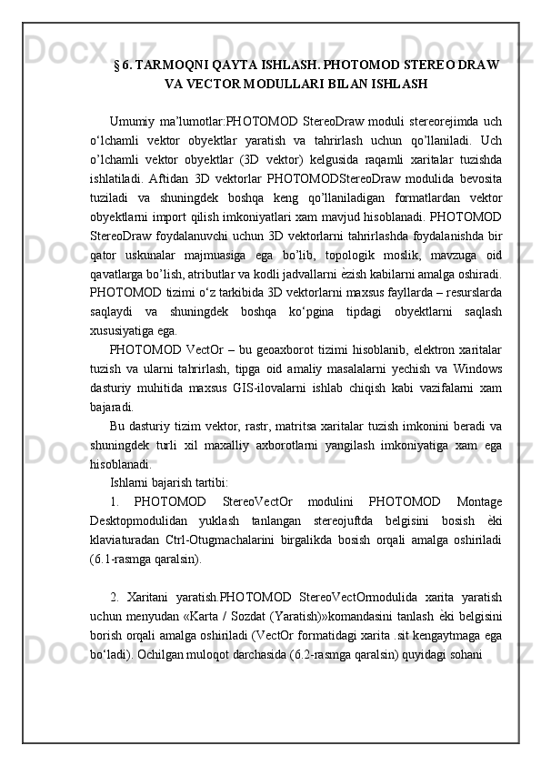 §  6 .  TARMOQNI QAYTA ISHLASH. PHOTOMOD STEREO DRAW
VA VECTOR MODULLARI BILAN ISHLASH
Umumiy   ma’lumotlar:PHOTOMOD   StereoDraw   moduli   stereorejimda   uch
o‘lchamli   vektor   obyektlar   yaratish   va   tahrirlash   uchun   qo’llaniladi.   Uch
o’lchamli   vektor   obyektlar   (3D   vektor)   kelgusida   raqamli   xaritalar   tuzishda
ishlatiladi.   Aftidan   3D   vektorlar   PHOTOMODStereoDraw   modulida   bevosita
tuziladi   va   shuningdek   boshqa   keng   qo’llaniladigan   formatlardan   vektor
obyektlarni import qilish imkoniyatlari xam mavjud hisoblanadi. PHOTOMOD
StereoDraw foydalanuvchi  uchun 3D vektorlarni tahrirlashda foydalanishda  bir
qator   uskunalar   majmuasiga   ega   bo’lib,   topologik   moslik,   mavzuga   oid
qavatlarga bo’lish, atributlar va kodli jadvallarni  ѐ= zish kabilarni amalga oshiradi.
PHOTOMOD tizimi o‘z tarkibida 3D vektorlarni maxsus fayllarda – resurslarda
saqlaydi   va   shuningdek   boshqa   ko‘pgina   tipdagi   obyektlarni   saqlash
xususiyatiga ega. 
PHOTOMOD   VectOr   –   bu  geoaxborot   tizimi   hisoblanib,   elektron   xaritalar
tuzish   va   ularni   tahrirlash,   tipga   oid   amaliy   masalalarni   yechish   va   Windows
dasturiy   muhitida   maxsus   GIS-ilovalarni   ishlab   chiqish   kabi   vazifalarni   xam
bajaradi. 
Bu  dasturiy  tizim  vektor,  rastr,  matritsa   xaritalar  tuzish   imkonini  beradi  va
shuningdek   turli   xil   maxalliy   axborotlarni   yangilash   imkoniyatiga   xam   ega
hisoblanadi. 
Ishlarni bajarish tartibi: 
1.   PHOTOMOD   StereoVectOr   modulini   PHOTOMOD   Montage
Desktopmodulidan   yuklash   tanlangan   stereojuftda   belgisini   bosish   ѐ	
= ki
klaviaturadan   Ctrl-Otugmachalarini   birgalikda   bosish   orqali   amalga   oshiriladi
(6.1-rasmga qaralsin).
2.   Xaritani   yaratish.PHOTOMOD   StereoVectOrmodulida   xarita   yaratish
uchun  menyudan   «Karta   /   Sozdat   (Yaratish)»komandasini   tanlash   ѐ	
= ki   belgisini
borish orqali amalga oshiriladi (VectOr formatidagi xarita .sit kengaytmaga ega
bo‘ladi). Ochilgan muloqot darchasida (6.2-rasmga qaralsin) quyidagi sohani 