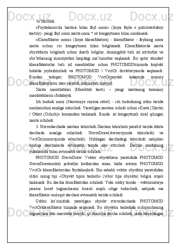 to‘ldiriladi:
«Foydalanuvchi   haritasi   bilan   fayl   nomi»   (Imya   fayla   s   polzovatelskoy
kartoy)- yangi fayl nomi xarita nomi *.sit kengaytmasi bilan nomlanadi.
«Klassifikator   nomi»   (Imya   klassifikatora)   -   klassifikator   -   faylning   nomi
xarita   uchun   .rsc   kengaytmasi   bilan   belgilanadi.   Klassifikatorda   xarita
obyektlarni   belgilash   uchun   shartli   belgilar,   shuningdek   turli   xil   atributlar   va
obe’ktlarning   xususiyatlari   haqidagi   ma’lumotlar   saqlanadi.   Bir   qator   standart
klassifakatorlar   turli   xil   masshtablar   uchun   PHOTOMODtizimida   koplekt
holatda   joylashtiriladi   va   PHOTOMOD   \   VectOr   direktoriyasida   saqlanadi.
Bundan   tashqari   PHOTOMOD   VectOrpayekti   ѐ= rdamida   xususiy
klassifikatorlarni xam yaratish imkoniyati mavjud. 
Xarita   masshtablari   (Masshtab   karti)   –   yangi   xaritaning   taxminiy
masshtablarini ifodalaydi. 
Ish   hududi   nomi   (Nazvaniye   rayona   rabot)   -   ish   hududining   erkin   tarzda
nomlanishini amalga oshiriladi. Yaratilgan xaritani ochish uchun «Karta (Xarita)
/   Otkrit   (Ochish)»   komandasi   tanlanadi.   Bunda   .sit   kengaytmali   xosil   qilingan
xarita ochiladi. 
3. Stereodarchada xaritani tahrirlash.Xaritani tahrirlash parallel tarzda ikkita
darchada   amalga   oshiriladi:   StereoDraw(stereorejimda   tahrirlash)   va
VectOr(monorejimda   tahrirlash).   Hohlagan   darchadagi   tahrirlash   natijalari
boshqa   darchalarda   avtomatik   tarzda   aks   ettiriladi.   Darcha   modulning
yukalanishi bilan avtomatik tarzda ochiladi. 
PHOTOMOD   StereoDraw.   Vektor   obyektlarni   yaratishda   PHOTOMOD
StereoDrawmoduli   jadvallar   kodlaridan   emas,   balki   sistemi   PHOTOMOD
VectOr klassifikatoridan foydalaniladi. Shu sababli vektor obyektni yaratishdan
oldin   uning   tipi   «Obyekt   tipini   tanlash»   (vibor   tipa   obyekta)   belgisi   orqali
tanlanadi. Bu darcha klssifikatrdan ochiladi. Yoki oddiy tarzda - vektorizatsiya
jara ѐ	
= ni   Insert   tugmachasini   bosish   orqali   ishga   tushiriladi,   natijada   esa
klassifikator muloqot darchasi avtomatik tarzda ochiladi. 
Ushbu   ko‘rinishda   yaratilgan   obyekt   stereodarchada   PHOTOMOD
VectOrklassifikator   tizimida   saqlanadi.   Bu   obyektni   tanlashda   sichqonchaning
tugmachasi ikki marotaba bosilib, qo‘shimcha darcha ochiladi, unda tahrirlangan