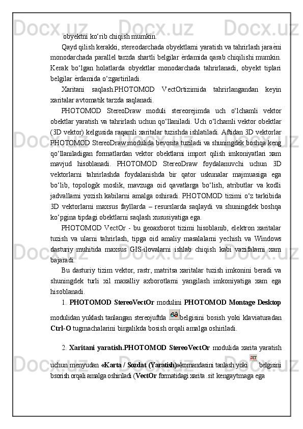 obyektni ko‘rib chiqish mumkin.
Qayd qilish kerakki, stereodarchada obyektlarni yaratish va tahrirlash jara ѐ= ni
monodarchada parallel tarzda shartli belgilar  ѐ	
= rdamida qarab chiqilishi mumkin.
Kerak   bo‘lgan   holatlarda   obyektlar   monodarchada   tahrirlanadi,   obyekt   tiplari
belgilar  ѐ	
= rdamida o‘zgartiriladi. 
Xaritani   saqlash.PHOTOMOD   VectOrtizimida   tahrirlangandan   keyin
xaritalar avtomatik tarzda saqlanadi.
PHOTOMOD   StereoDraw   moduli   stereorejimda   uch   о‘lchamli   vektor
obektlar yaratish va tahrirlash uchun qо‘llaniladi. Uch о‘lchamli vektor obektlar
( 3D vektor) kelgusida raqamli xaritalar tuzishda ishlatiladi. Aftidan 3D vektorlar
PHOTOMOD StereoDraw modulida bevosita tuziladi va shuningdek boshqa keng
qо‘llaniladigan   formatlardan   vektor   obektlarni   import   qilish   imkoniyatlari   xam
mavjud   hisoblanadi.   PHOTOMOD   StereoDraw   foydalanuvchi   uchun   3D
vektorlarni   tahrirlashda   foydalanishda   bir   qator   uskunalar   majmuasiga   ega
bо‘lib,   topologik   moslik,   mavzuga   oid   qavatlarga   bо‘lish,   atributlar   va   kodli
jadvallarni yozish kabilarni amalga oshiradi. PHOTOMOD tizimi  о‘z tarkibida
3D   vektorlarni   maxsus   fayllarda   –   resurslarda   saqlaydi   va   shuningdek   boshqa
kо‘pgina tipdagi obektlarni saqlash xususiyatiga ega. 
PHOTOMOD   VectOr   -   bu   geoaxborot   tizimi   hisoblanib,   elektron   xaritalar
tuzish   va   ularni   tahrirlash,   tipga   oid   amaliy   masalalarni   yechish   va   Windows
dasturiy   muhitida   maxsus   GIS-ilovalarni   ishlab   chiqish   kabi   vazifalarni   xam
bajaradi. 
Bu  dasturiy  tizim  vektor,  rastr,  matritsa   xaritalar  tuzish   imkonini  beradi  va
shuningdek   turli   xil   maxalliy   axborotlarni   yangilash   imkoniyatiga   xam   ega
hisoblanadi. 
1.   PHOTOMOD  StereoVectOr   modulini   PHOTOMOD  Montage Desktop
modulidan yuklash tanlangan stereojuftda   belgisini   bosish  yoki  klaviaturadan
Ctrl-O  tugmachalarini birgalikda bosish orqali amalga oshiriladi.
                   
2.   Xaritani  yaratish. PHOTOMOD StereoVectOr   modulida xarita yaratish
uchun menyudan   «Karta / Sozdat (Yaratish)» komandasini tanlash yoki   belgisini
bsorish orqali amalga oshiriladi ( VectOr  formatidagi xarita  .sit kengaytmaga ega