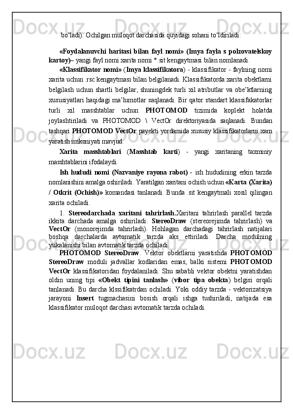 bо‘ladi). Ochilgan muloqot darchasida quyidagi sohani tо‘ldiriladi:
«Foydalanuvchi   haritasi   bilan   fayl   nomi»   (Imya   fayla   s   polzovatelskoy
kartoy) – yangi fayl nomi xarita nomi  *.sit kengaytmasi bilan nomlanadi. 
«Klassifikator nomi»   ( Imya klassifikatora ) - klassifikator - faylning nomi
xarita uchun  .rsc  kengaytmasi bilan belgilanadi. Klassifikatorda xarita obektlarni
belgilash  uchun  shartli  belgilar, shuningdek  turli  xil  atributlar  va  obe’ktlarning
xususiyatlari haqidagi ma’lumotlar saqlanadi. Bir qator standart klassifakatorlar
turli   xil   masshtablar   uchun   PHOTOMOD   tizimida   koplekt   holatda
joylashtiriladi   va   PHOTOMOD   \   VectOr   direktoriyasida   saqlanadi.   Bundan
tashqari   PHOTOMOD VectOr   payekti yordamida xususiy klassifikatorlarni xam
yaratish imkoniyati mavjud. 
Xarita   masshtablari   ( Masshtab   karti )   -   yangi   xaritaning   taxminiy
masshtablarini ifodalaydi.
Ish   hududi   nomi   ( Nazvaniye   rayona   rabot )   -   ish   hududining   erkin   tarzda
nomlanishini amalga oshiriladi. Yaratilgan xaritani ochish uchun  «Karta  (Xarita)
/ Otkrit   (Ochish) »   komandasi tanlanadi. Bunda   . sit   kengaytmali xosil qilingan
xarita ochiladi. 
1. Stereodarchada   xaritani   tahrirlash. Xaritani   tahrirlash   parallel   tarzda
ikkita   darchada   amalga   oshiriladi:   StereoDraw   (stereorejimda   tahrirlash)   va
VectOr   (monorejimda   tahrirlash).   Hohlagan   darchadagi   tahrirlash   natijalari
boshqa   darchalarda   avtomatik   tarzda   aks   ettiriladi.   Darcha   modulning
yukalanishi bilan avtomatik tarzda ochiladi. 
PHOTOMOD   StereoDraw .   Vektor   obektlarni   yaratishda   PHOTOMOD
StereoDraw   moduli   jadvallar   kodlaridan   emas,   balki   sistemi   PHOTOMOD
VectOr   klassifikatoridan   foydalaniladi.  Shu sababli   vektor   obektni  yaratishdan
oldin   uning   tipi   «Obekt   tipini   tanlash»   ( vibor   tipa   obekta )   belgisi   orqali
tanlanadi. Bu darcha klssifikatrdan ochiladi. Yoki oddiy tarzda - vektorizatsiya
jarayoni   Insert   tugmachasini   bosish   orqali   ishga   tushiriladi,   natijada   esa
klassifikator muloqot darchasi avtomatik tarzda ochiladi.