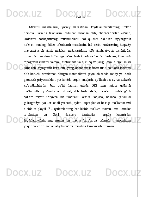 Xulosa .
Maxsus   masalalarni,   ya’niy   kadastrdan   foydalanuvchilarning   imkon
boricha   ularning   talablarini   oldindan   hisobga   olib,   chora-tadbirlar   kо‘rish,
kadastrni   boshqaruvdagi   muammolarni   hal   qilishni   oldindan   tayyorgarlik
kо‘rish,   mablag‘   bilan   ta’minlash   masalasini   hal   etish,   kadastrning   huquqiy
meyorini   isloh   qilish,   malakali   mutaxasislarni   jalb   qilish,   siyosiy   tashkilotlar
tomonidan  yordam  bо‘lishiga  ta’minlash  kiradi  va  bundan  tashqari,   Geodezik
topografik   ishlarni   takomillashtirishda   va   qishloq   xо‘jaligi   joyni   о‘rganish   va
baholash,  topografik  kartalarni   yangilashda  masofadan  turib  zontlash  ishlarini
olib   boruchi   dronlardan   olingan   materiallarni   qayta   ishlashda   sun’iy   yо‘ldosh
geodezik   priyomniklari   yordamida   orqali   aniqlash,   qо‘llash   asosiy   va   dolzarb
kо‘rsatkichlardan   biri   bо‘lib   hizmat   qiladi.   GIS   ning   tarkibi   qatlamli
ma’lumotlar   yig‘indisidan   iborat,   deb   tushuniladi,   masalan,   boshlang‘ich
qatlam   relyef   bо‘yicha   ma’lumotlarni   о‘zida   saqlasa,   boshqa   qatlamlar
gidrografiya, yо‘llar, aholi yashash joylari, tuproqlar va boshqa ma’lumotlarni
о‘zida   tо‘playdi.   Bu   qatlamlarning   har   birida   ma’lum   mavzuli   ma’lumotlar
tо‘plashga   va   GAT   dasturiy   taminotlari   orqale   kadastrdan
foydalanuvchilarning   imkon   bir   necha   barobarga   oshirish   mumkinligini
yuqorida keltirilgan amaliy kursatma misolida kam kurish mumkin. 