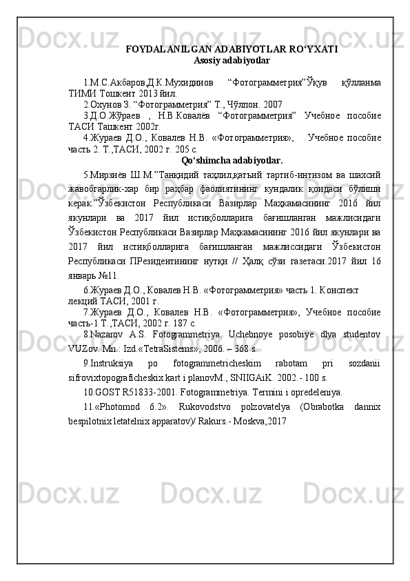 FOYDALANILGAN ADABIYOTLAR RO‘YXATI
Asosiy adabiyotlar
1.М.С.Акбаров,Д.К.Мухидинов   “Фотограммѐтрия”Ўқув   қўлланма
ТИМИ Тошк	
ѐнт 2013 йил.
2.Охунов З. “Фотограмм	
ѐтрия” Т., Чўлпон. 2007
3.Д.О.Жўра	
ѐв   ,   Н.В.Ковалёв   “Фотограмм	ѐтрия”   Уч	ѐбно	ѐ	  пособи	ѐ
ТАСИ Ташк	
ѐнт 2002г.
4.Жура	
ѐв   Д.О.,   Ковал	ѐв   Н.В.   «Фотограмм	ѐтрия»,       Уч	ѐбно	ѐ  пособи	ѐ
часть 2. Т.,ТАСИ, 2002 г. 205 с.
Qo‘shimcha adabiyotlar.
5.Мирзиёв   Ш.М.”Танқидий   таҳлил,қатъий   тартиб-интизом   ва   шахсий
жавобгарлик-хар   бир   раҳбар   фаолиятининг   кундалик   қоидаси   бўлиши
к	
ѐрак.”Ўзб	ѐкистон   Р	ѐспубликаси   Вазирлар   Маҳкамасининг   2016   йил
якунлари   ва   2017   йил   истиқболларига   бағишланган   мажлисидаги
Ўзб	
ѐкистон Р	ѐспубликаси Вазирлар Маҳкамасининг 2016 йил якунлари ва
2017   йил   истиқболларига   бағишланган   мажлиссидаги   Ўзб	
ѐкистон
Р	
ѐспубликаси   ПР	ѐзид	ѐнтининг   нутқи   //   Ҳалқ   сўзи   газ	ѐтаси.2017   йил   16
январь №11.
6.Жура	
ѐв Д.О., Ковал	ѐв Н.В. «Фотограмм	ѐтрия» часть 1. Консп	ѐкт 
л	
ѐкций ТАСИ, 2001 г.
7.Жура	
ѐв   Д.О.,   Ковал	ѐв   Н.В.   «Фотограмм	ѐтрия»,   Уч	ѐбно	ѐ  пособи	ѐ
часть-1 Т.,ТАСИ, 2002 г. 187 с.
8.Nazarov   A.S.   Fotogrammetriya.   Uchebnoye   posobiye   dlya   studentov
VUZov. Mn.: Izd.«TetraSistems», 2006. – 368 s. 
9.Instruksiya   po   fotogrammetricheskim   rabotam   pri   sozdanii
sifrovixtopograficheskix kart i planovM., SNIIGAiK. 2002.- 100 s. 
10.GOST R51833-2001. Fotogrammetriya. Termini i opredeleniya. 
11.«Photomod   6.2».   Rukovodstvo   polzovatelya   (Obrabotka   dannix
bespilotnix letatelnix apparatov)/ Rakurs.-  Moskva,2017  