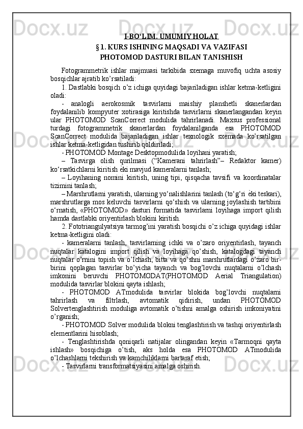 I   -BО‘LIM. UMUMIY HOLAT   
§ 1. KURS ISHINING MAQSADI VA VAZIFASI
PHOTOMOD DASTURI BILAN TANISHISH
Fotogrammetrik   ishlar   majmuasi   tarkibida   sxemaga   muvofiq   uchta   asosiy
bosqichlar ajratib ko’rsatiladi: 
1. Dastlabki bosqich o’z ichiga quyidagi bajariladigan ishlar ketma-ketligini
oladi: 
-   analogli   aerokosmik   tasvirlarni   maishiy   planshetli   skanerlardan
foydalanilib   kompyuter   xotirasiga   kiritishda   tasvirlarni   skanerlangandan   keyin
ular   PHOTOMOD   ScanCorrect   modulida   tahrirlanadi.   Maxsus   professional
turdagi   fotogrammetrik   skanerlardan   foydalanilganda   esa   PHOTOMOD
ScanCorrect   modulida   bajariladigan   ishlar   texnologik   sxemada   ko’rsatilgan
ishlar ketma-ketligidan tushirib qoldiriladi; 
- PHOTOMOD Montage Desktopmodulida loyihani yaratish; 
–   Tasvirga   olish   qurilmasi   (“Kamerani   tahrirlash”–   Redaktor   kamer)
ko‘rsatkichlarni kiritish  ѐ= ki mavjud kameralarni tanlash; 
–   Loyihaning   nomini   kiritish,   uning   tipi,   qisqacha   tavsifi   va   koordinatalar
tizimini tanlash; 
– Marshrutlarni yaratish, ularning yo‘nalishlarini tanlash (to‘g‘ri  ѐ	
= ki teskari),
marshrutlarga mos keluvchi tasvirlarni  qo‘shish  va ularning joylashish  tartibini
o‘rnatish,   «PHOTOMOD»   dasturi   formatida   tasvirlarni   loyihaga   import   qilish
hamda dastlabki oriyentirlash blokini kiritish. 
2. Fototriangulyatsiya tarmog’ini yaratish bosqichi o’z ichiga quyidagi ishlar
ketma-ketligini oladi: 
-   kameralarni   tanlash,   tasvirlarning   ichki   va   o’zaro   oriyentirlash,   tayanch
nuqtalar   katalogini   import   qilish   va   loyihaga   qo’shish,   katalogdagi   tayanch
nuqtalar o’rnini topish va o’lchash, bitta va qo’shni marshrutlardagi o’zaro bir-
birini   qoplagan   tasvirlar   bo’yicha   tayanch   va   bog’lovchi   nuqtalarni   o’lchash
imkonini   beruvchi   PHOTOMODAT(PHOTOMOD   Aerial   Triangulation)
modulida tasvirlar blokini qayta ishlash; 
-   PHOTOMOD   ATmodulida   tasvirlar   blokida   bog’lovchi   nuqtalarni
tahrirlash   va   filtrlash,   avtomatik   qidirish,   undan   PHOTOMOD
Solvertenglashtirish   moduliga   avtomatik   o’tishni   amalga   oshirish   imkoniyatini
o’rganish; 
- PHOTOMOD Solver modulida blokni tenglashtirish va tashqi oriyentirlash
elementlarini hisoblash; 
-   Tenglashtirishda   qoniqarli   natijalar   olingandan   keyin   «Tarmoqni   qayta
ishlash»   bosqichiga   o’tish,   aks   holda   esa   PHOTOMOD   ATmodulida
o’lchashlarni tekshirish va kamchiliklarni bartaraf etish; 
- Tasvirlarni transformatsiyasini amalga oshirish.  