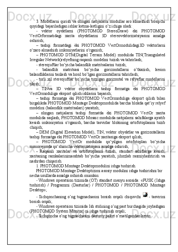 3. Modellarni qurish va olingan natijalarni modullar aro almashish bosqichi
quyidagi bajariladigan ishlar ketma-ketligini o’z ichiga oladi: 
-   vektor   oyektlarni   (PHOTOMOD   StereoDraw)  ѐ=ki   PHOTOMOD
VectOrformatidagi   xarita   obyektlarini   3D   stereovektorizatsiyasini   amalga
oshirish; 
–   tashqi   formatdagi  	
ѐ=ki   PHOTOMOD   VectOrmodulidagi3D   vektorlarni
o‘zaro almashish imkoniyatlarini o‘rganish; 
–   PHOTOMOD   DTM(Digital   Terrain   Model)   modulida   TIN(Triangulated
Irregular Network)relyefning raqamli modelini tuzish va tahrirlash; 
- stereojuftlar bo’yicha balandlik matritsalarini tuzish; 
-   balandlik   matritsasi   bo’yicha   gorizontallarni   o’tkazish,   kesim
balandliklarini tanlash va hosil bo’lgan gorizontallarni tahrirlash; 
-   turli   xil   stereojuftlar   bo’yicha   tuzilgan   gorizontal   va   relyeflar   modellarini
tikish; 
–   TINva   3D   vektor   obyektlarni   tashqi   formatga  	
ѐ=ki   PHOTOMOD
VectOrmoduliga eksport qilish ishlarini bajarish; 
–   tashqi   formatga  	
ѐ=ki   PHOTOMOD   VectOrmoduliga   eksport   qilish   bilan
birgalikda PHOTOMOD Montage Desktopmodulida barcha blokda qat’iy relyef
modelini (balandlik matritsalari) yaratish; 
–   olingan   natijalarni   tashqi   formatda  	
ѐ=ki   PHOTOMOD   VectOr   xarita
modulida saqlash, PHOTOMOD Mosaic modulida natijalarni sahifalarga ajratib
kesish   imkoniyatini   o‘rganish,   barcha   tasvirlar   blokining   ortofotoplanini   tuzib
chiqish; 
– DEM (Digital Elevation Model), TIN, vektor obyektlar va gorizontallarni
tashqi formatga 	
ѐ=ki PHOTOMOD VectOr xaritasiga eksport qilish; 
–   PHOTOMOD   VectOr   modulida   qo‘yilgan   ortofotoplan   bo‘yicha
monorejimda qo‘shimcha vektorizatsiyani amalga oshirish; 
-   Raqamli   xaritalar   va   ortofotoplanni   tuzish,   standart   sahiflarga   kesish,
xaritaning   ramkalarinimasshtab   bo’yicha   yaratish,   jihozlab   rasmiylashtirish   va
nashrdan chiqarish. 
1. PHOTOMOD Montage Desktopmodulini ishga tushirish. 
PHOTOMOD Montage Desktoptizimi asosiy modulini ishga tushirishni bir 
necha usullarda amalga oshirish mumkin: 
- Windows operatsion tizimida (OT) standart menyu asosida: «PUSK (Ishga
tushirish)   /   Programmi   (Dasturlar)   /   PHOTOMOD   /   PHOTOMOD   Montage
Desktop»; 
-   Sichqonchaning   o’ng   tugmachasini   bosish   orqali   chiquvchi   -   tasvirini
bosish orqali; 
- Windows operatsion tizimida Ish stolining o’ng past burchagida joylashgan
(PHOTOMOD System Monitor) ni ishga tushirish orqali; 
- Sichqoncha o’ng tugmachasini dasturiy paket o’rnatilgandan keyin