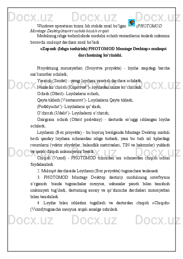Windows operatsion tizimi Ish stolida xosil bo’lgan   (PHOTOMOD 
Montage Desktop)tasviri ustida bosish orqali. 
Modulning ishga tushirilishida modulni ochish variantlarini tanlash imkonini
beruvchi muloqot darchasi xosil bo’ladi
«Zapusk (Ishga tushirish) PHOTOMOD Montage Desktop» muloqot
darchasining ko’rinishi.
Proyektning   xususiyatlari   (Svoystva   proyekta)   -   loyiha   xaqidagi   barcha
ma’lumotlar ochiladi; 
Yaratish (Sozdat) - yangi loyihani yaratish darchasi ochiladi; 
Nusxa ko’chirish (Kopirovat’)- loyihadan nusxa ko’chiriladi; 
Ochish (Otkrit)- Loyihalarni ochish; 
Qayta tiklash (Vosstanovit’)- Loyihalarni Qayta tiklash; 
(Podklyuchit’)- Loyihalarni qo’shish; 
O’chirish (Udalit’)- Loyihalarni o’chirish; 
Oxirgisini   ochish   (Otkrit   posledniy)   -   dasturda   so’nggi   ishlangan   loyiha
ochiladi; 
Loyihasiz (Bez proyekta) - bu buyruq berilganda Montage Desktop moduli
hech   qanday   loyihani   ochmasdan   ishga   tushadi,   yani   bu   turli   xil   tiplardagi
resurslarni (vektor obyektlar, balandlik matritsalari, TIN va hakozolar) yuklash
va qarab chiqish imkoniyatini beradi;
Chiqish   (Vixod)   -   PHOTOMOD   tizimidan   uni   ochmasdan   chiqish   uchun
foydalaniladi. 
2. Muloqot darchasida Loyihasiz (Bez proyekta) tugmachasi tanlanadi. 
3.   PHOTOMOD   Montage   Desktop   dasturiy   modulining   interfeysini
o’rganish:   bunda   tugmachalar   menyusi,   uskunalar   paneli   bilan   tanishish
imkoniyati   tug’iladi;   dasturning   asosiy   va   qo’shimcha   darchalari   xususiyatlari
bilan tanishiladi. 
4.   Loyiha   bilan   ishlashni   tugallash   va   dasturdan   chiqish   «Chiqish»
(Vixod)tugmacha menyusi orqali amalga oshriladi.