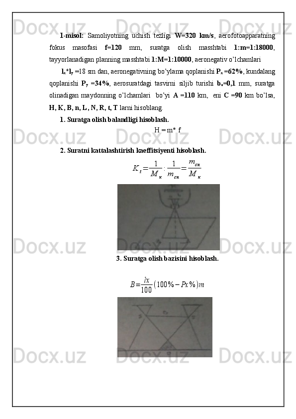 1-misol:   Samoliyotning   uchish   tezligi   W =320   km/s ,   aerofotoapparatning
fokus   masofasi   f =120   mm,   suratga   olish   masshtabi   1:m=1:18000 ,
tayyorlanadigan planning masshtabi  1:M=1:10000 , aeronegativ o ’ lchamlari
  l
x *l
y  =18 sm dan, aeronegativning bo’ylama qoplanishi  P
x  =62% , kundalang
qoplanishi   P
y   =34% ,   aerosuratdagi   tasvirni   siljib   turishi   b
o =0,1   mm,   suratga
olinadigan  maydonning  o’lchamlari    bo’yi   A  =110   km,    eni   C  =90   km   bo’lsa,
H, K, B, n, L, N, R, t, T  larni hisoblang.
1. Suratga olish balandligi hisoblash.
H = m* f
2. Suratni kattalashtirish kaeffitsiyenti hisoblash.K	t=	1
M	к
:	1
m	cн	
=	
m	cн	
M	к
3. Suratga olish bazisini hisoblash.	
B=	lx
100	
(100	%	−	Ρx	%	)m