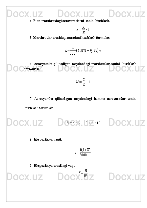 4. Bitta marshrutdagi aerosuratlarni  sonini hisoblash.n=	A
B	
+1
5. Marshrutlar orasidagi masofani hisoblash formulasi.	
L=	ly
100	
(100	%	−	Ρy	%	)m
6.   Aerosyomka   qilinadigan   maydondagi   marshrutlar   sonini     hisoblash
formulasi.	
N	=	C
L	
+	1
7.   Aerosyomka   qilinadigan   maydondagi   hamma   aerosuratlar   sonini
hisoblash formulasi.
R = n * N  +  0,1  n * N
8.  Ekspozitsiya vaqti.	
t=	0,1	∗W	
3000
9.  Ekspozitsiya orasidagi vaqt.
T=	B
W