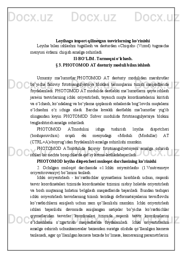 Loyihaga import qilin ѐN tgan tasvirlarning ko‘rinishi
Loyiha  bilan  ishlashni  tugallash   va  dasturdan  «Chiqish»  (Vixod)  tugmacha
menyusi  ѐ	
= rdami chiqish amalga oshiriladi.  
II -BО‘LIM.  Tarmoqni o‘lchash.
§ 3.  PHOTOMOD AT dasturiy moduli bilan ishlash
Umumiy   ma’lumotlar:PHOTOMOD   AT   dasturiy   modulidan   marshrutlar
bo’yicha   fazoviy   fototriangulyatsiya   bloklari   tarmoqlarini   tuzish   maqsadlarida
foydalaniladi. PHOTOMOD AT modulida dastlabki ma’lumotlarni qayta ishlash
jara ѐ	
= ni   tasvirlarning   ichki   oriyentirlash,   tayanch   nuqta   koordinatalarini   kiritish
va o‘lchash, ko‘ndalang va bo‘ylama qoplanish sohalarida bog‘lovchi nuqtalarni
o‘lchashni   o‘z   ichiga   oladi.   Barcha   kerakli   dastlabki   ma’lumotlar   yig‘ib
olingandan   keyin   PHOTOMOD   Solver   modulida   fototriangulyatsiya   blokini
tenglashtirish amalga oshiriladi. 
PHOTOMOD   ATmodulini   ishga   tushirish   loyiha   dispetcheri
(boshqaruvchisi)   orqali   ѐ	
= ki   menyudagi   «Moduli   (Modullar)   AT
(CTRL+A)»buyrug‘idan foydalanilib amalga oshirilishi mumkin. 
PHOTOMOD   ATmodulida   fazoviy   fototriangulyatsiyani   amalga   oshirish
ishlari bir nechta bosqichlarda qat’iy ketma-ketlikdabajariladi.
PHOTOMOD loyiha dispetcheri muloqot darchasining ko’rinishi
2.   Ochilgan   muloqot   darchasida   «1.Ichki   oriyentrlash»   (1.Vnutrenneye
oriyentirovaniye) bo’limini tanlash. 
Ichki   oriyentirlash   -   ko’rsatkichlar   qiymatlarini   hisoblash   uchun,   raqamli
tasvir koordinatalari  tizimida koordinatalar tizimini  nisbiy holatda oriyentirlash
va   bosh   nuqtaning   holatini   belgilash   maqsadlarida   bajariladi.   Bundan   tashqari
ichki   oriyentirlash   tasvirlarning   tizimli   tarzdagi   deformatsiyalarini   tavsiflovchi
ko’rsatkichlarni   aniqlash   uchun   xam   qo’llanilishi   mumkin.   Ichki   oriyentirlash
ishlari   bajarilishi   davomida   aniqlangan   natijalar   bo’yicha   ko’rsatkichlar
qiymatlaridan   tasvirlar   koordinalari   tizimida   raqamli   tasvir   koordinalarini
o’lchashlarni   o’zgartirish   maqsadlarida   foydalaniladi.   Ichki   oriyentirlashni
amalga oshirish uchunkameralar  bazasidan  suratga olishda qo’llanilgan kamera
tanlanadi, agar qo’llanilgan kamera bazada bo’lmasa, kameraning parametrlarini 