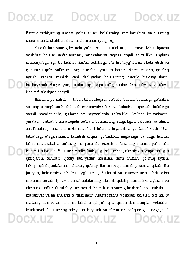 Estetik   tarbiyaning   asosiy   yo‘nalishlari   bolalarning   rivojlanishida   va   ularning
shaxs sifatida shakllanishida muhim ahamiyatga ega.
Estetik tarbiyaning birinchi  yo‘nalishi  — san’at  orqali  tarbiya.  Maktabgacha
yoshdagi   bolalar   san'at   asarlari,   musiqalar   va   raqslar   orqali   go‘zallikni   anglash
imkoniyatiga   ega   bo‘ladilar.   San'at,   bolalarga   o‘z   his-tuyg‘ularini   ifoda   etish   va
ijodkorlik   qobiliyatlarini   rivojlantirishda   yordam   beradi.   Rasm   chizish,   qo‘shiq
aytish,   raqsga   tushish   kabi   faoliyatlar   bolalarning   estetik   his-tuyg‘ularini
kuchaytiradi. Bu jarayon, bolalarning o‘ziga bo‘lgan ishonchini oshiradi va ularni
ijodiy fikrlashga undaydi.
Ikkinchi yo‘nalish — tabiat bilan aloqada bo‘lish. Tabiat, bolalarga go‘zallik
va rang-baranglikni  kashf  etish  imkoniyatini  beradi. Tabiatni  o‘rganish,  bolalarga
yashil   maydonlarda,   gullarda   va   hayvonlarda   go‘zallikni   ko‘rish   imkoniyatini
yaratadi.   Tabiat   bilan   aloqada   bo‘lish,   bolalarning   sezgirligini   oshiradi   va   ularni
atrof-muhitga   nisbatan   mehr-muhabbat   bilan   tarbiyalashga   yordam   beradi.   Ular
tabiatdagi   o‘zgarishlarni   kuzatish   orqali,   go‘zallikni   anglashga   va   unga   hurmat
bilan   munosabatda   bo‘lishga   o‘rganadilar.estetik   tarbiyaning   muhim   yo‘nalishi
ijodiy faoliyatdir. Bolalarni ijodiy faoliyatga jalb qilish, ularning hayotga bo‘lgan
qiziqishini   oshiradi.   Ijodiy   faoliyatlar,   masalan,   rasm   chizish,   qo‘shiq   aytish,
hikoya qilish, bolalarning shaxsiy qobiliyatlarini rivojlantirishga xizmat qiladi. Bu
jarayon,   bolalarning   o‘z   his-tuyg‘ularini,   fikrlarini   va   tasavvurlarini   ifoda   etish
imkonini beradi. Ijodiy faoliyat bolalarning fikrlash qobiliyatlarini kengaytiradi va
ularning ijodkorlik salohiyatini ochadi.Estetik tarbiyaning boshqa bir yo‘nalishi —
madaniyat   va   an’analarni   o‘rganishdir.   Maktabgacha   yoshdagi   bolalar,   o‘z   milliy
madaniyatlari va an’analarini bilish orqali, o‘z qadr-qimmatlarini anglab yetadilar.
Madaniyat,   bolalarning   ruhiyatini   boyitadi   va   ularni   o‘z   xalqining   tarixiga,   urf-
11 