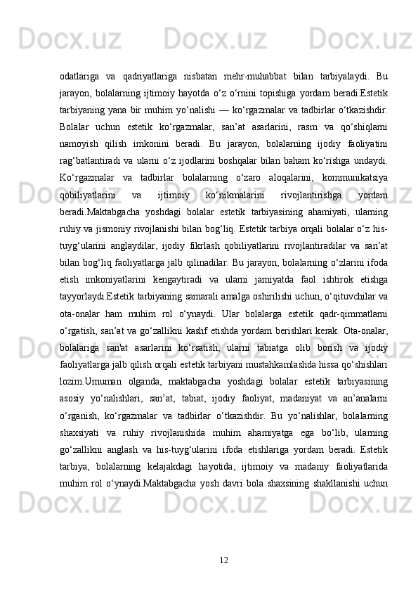 odatlariga   va   qadriyatlariga   nisbatan   mehr-muhabbat   bilan   tarbiyalaydi.   Bu
jarayon,   bolalarning   ijtimoiy   hayotda   o‘z   o‘rnini   topishiga   yordam   beradi.Estetik
tarbiyaning   yana   bir   muhim   yo‘nalishi   —   ko‘rgazmalar   va   tadbirlar   o‘tkazishdir.
Bolalar   uchun   estetik   ko‘rgazmalar,   san’at   asarlarini,   rasm   va   qo‘shiqlarni
namoyish   qilish   imkonini   beradi.   Bu   jarayon,   bolalarning   ijodiy   faoliyatini
rag‘batlantiradi   va  ularni   o‘z  ijodlarini   boshqalar   bilan  baham  ko‘rishga   undaydi.
Ko‘rgazmalar   va   tadbirlar   bolalarning   o‘zaro   aloqalarini,   kommunikatsiya
qobiliyatlarini   va   ijtimoiy   ko‘nikmalarini   rivojlantirishga   yordam
beradi.Maktabgacha   yoshdagi   bolalar   estetik   tarbiyasining   ahamiyati,   ularning
ruhiy va jismoniy rivojlanishi bilan bog‘liq. Estetik tarbiya orqali bolalar o‘z his-
tuyg‘ularini   anglaydilar,   ijodiy   fikrlash   qobiliyatlarini   rivojlantiradilar   va   san’at
bilan bog‘liq faoliyatlarga jalb  qilinadilar.  Bu  jarayon,  bolalarning o‘zlarini   ifoda
etish   imkoniyatlarini   kengaytiradi   va   ularni   jamiyatda   faol   ishtirok   etishga
tayyorlaydi.Estetik tarbiyaning samarali amalga oshirilishi uchun, o‘qituvchilar va
ota-onalar   ham   muhim   rol   o‘ynaydi.   Ular   bolalarga   estetik   qadr-qimmatlarni
o‘rgatish, san’at  va go‘zallikni kashf etishda yordam  berishlari kerak. Ota-onalar,
bolalariga   san'at   asarlarini   ko‘rsatish,   ularni   tabiatga   olib   borish   va   ijodiy
faoliyatlarga jalb qilish orqali estetik tarbiyani mustahkamlashda hissa qo‘shishlari
lozim.Umuman   olganda,   maktabgacha   yoshdagi   bolalar   estetik   tarbiyasining
asosiy   yo‘nalishlari,   san’at,   tabiat,   ijodiy   faoliyat,   madaniyat   va   an’analarni
o‘rganish,   ko‘rgazmalar   va   tadbirlar   o‘tkazishdir.   Bu   yo‘nalishlar,   bolalarning
shaxsiyati   va   ruhiy   rivojlanishida   muhim   ahamiyatga   ega   bo‘lib,   ularning
go‘zallikni   anglash   va   his-tuyg‘ularini   ifoda   etishlariga   yordam   beradi.   Estetik
tarbiya,   bolalarning   kelajakdagi   hayotida,   ijtimoiy   va   madaniy   faoliyatlarida
muhim   rol   o‘ynaydi.Maktabgacha   yosh   davri   bola   shaxsining   shakllanishi   uchun
12 